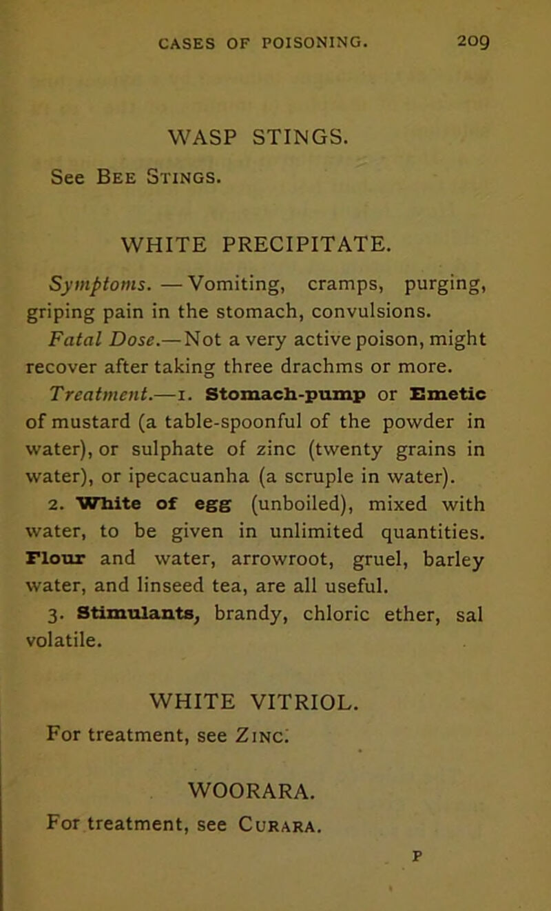 WASP STINGS. See Bee Stings. WHITE PRECIPITATE. Symptoms. —Vomiting, cramps, purging, griping pain in the stomach, convulsions. Fatal Dose.—Not a very active poison, might recover after taking three drachms or more. Treatment.—i. Stomacli-puinp or Emetic of mustard (a table-spoonful of the powder in water), or sulphate of zinc (twenty grains in water), or ipecacuanha (a scruple in water). 2. White of egg (unboiled), mixed with water, to be given in unlimited quantities. Flour and water, arrowroot, gruel, barley water, and linseed tea, are all useful. 3. Stimulants, brandy, chloric ether, sal volatile. WHITE VITRIOL. For treatment, see ZincI WOORARA. For treatment, see Curara. p