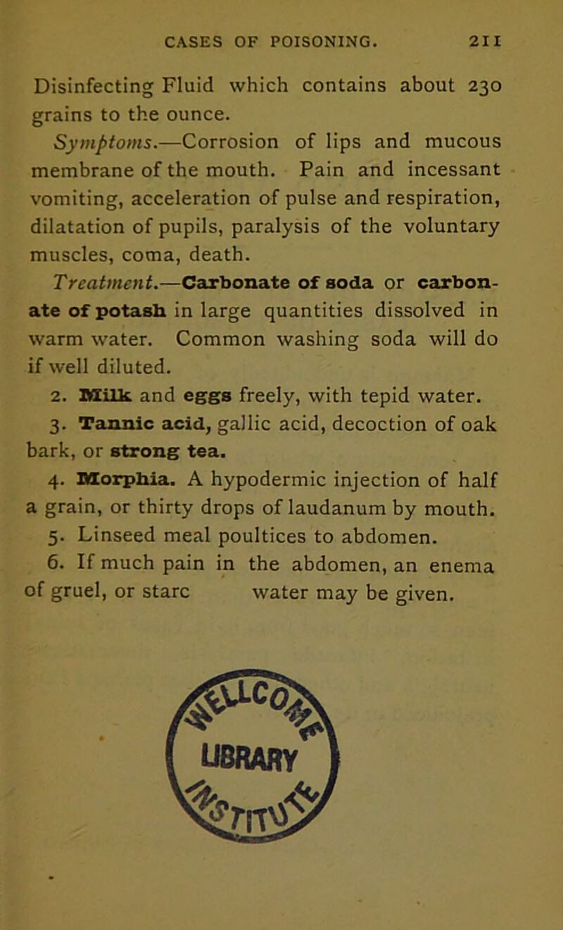 Disinfecting Fluid which contains about 230 grains to the ounce. Symptoms.—Corrosion of lips and mucous membrane of the mouth. Pain and incessant vomiting, acceleration of pulse and respiration, dilatation of pupils, paralysis of the voluntary muscles, coma, death. Treatment.—Carbonate of soda or carbon- ate of potasb in large quantities dissolved in warm water. Common washing soda will do if well diluted. 2. nsilk and eggs freely, with tepid water. 3. Tannic acid, gallic acid, decoction of oak bark, or strong tea. 4. DXorpbia. A hypodermic injection of half a grain, or thirty drops of laudanum by mouth, 5. Linseed meal poultices to abdomen. 6. If much pain in the abdomen, an enema of gruel, or stare water may be given.