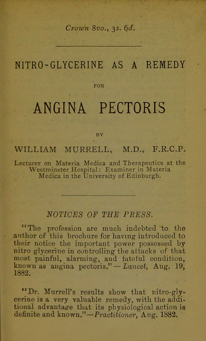 Crown 8vo., 35. ^d. NITRO-GLYCERINE AS A REMEDY FOR ANGINA PECTORIS BY WILLIAM MURRELL, M.D., F.R.C.P. Lecturer on Materia Medica and Therapeutics at the Westminster Hospital: Examiner in Materia Medica in the University of Edinburgh. NOTICES OF THE PRESS. “The profession are much indebted to the author of this brochure for having introduced to their notice the important power possessed by nitro glycerine in controlling the attacks of that most painful, alarming, and fateful condition, known as angina pectoris.” — Lancet, Aug. 19, 1882. “Dr. Murrell’s results show that nitro-gly- cerine is a very valuable remedy, with the addi- tional advantage that its physiological action is definite and known.”—Practitioner, Aug. 1882.