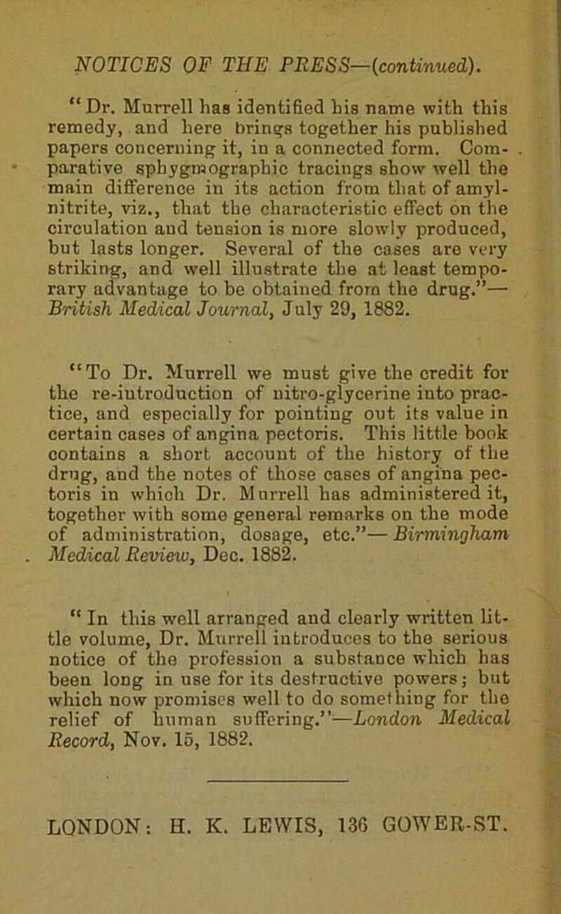 mTICES OF THE PRESS—{continued). “Dr. Murrell has identified his name with this remedy, and here brinq’s together his published papers concerning it, in a connected form. Com- parative sphygmographic tracings show well the main difference in its action from that of amyl- nitrite, viz., that the characteristic effect on the circulation and tension is more slowly produced, but lasts longer. Several of the cases are very striking, and well illustrate the at least tempo- rary advantage to be obtained from the drug.”— British Medical Journal, July 29, 1882. “To Dr. Murrell we must give the credit for the re-iutroduction of uitro-glycerine into prac- tice, and especially for pointing out its value in certain cases of angina pectoris. This little book contains a short account of the history of the drug, and the notes of those cases of angina pec- toris in which Dr. Murrell has administered it, together with some general remarks on the mode of administration, dosage, etc.”— Birmingham Medical Review, Dec. 1882. “ In this well arranged and clearly written lit- tle volume. Dr. Murrell introduces to the serious notice of the profession a substance which has been long in use for its destructive powers; but which now promises well to do something for the relief of human suffering.”—London Medical Record, Nov. 15, 1882. LONDON: H. K. LEWIS, 136 GOWER-ST.