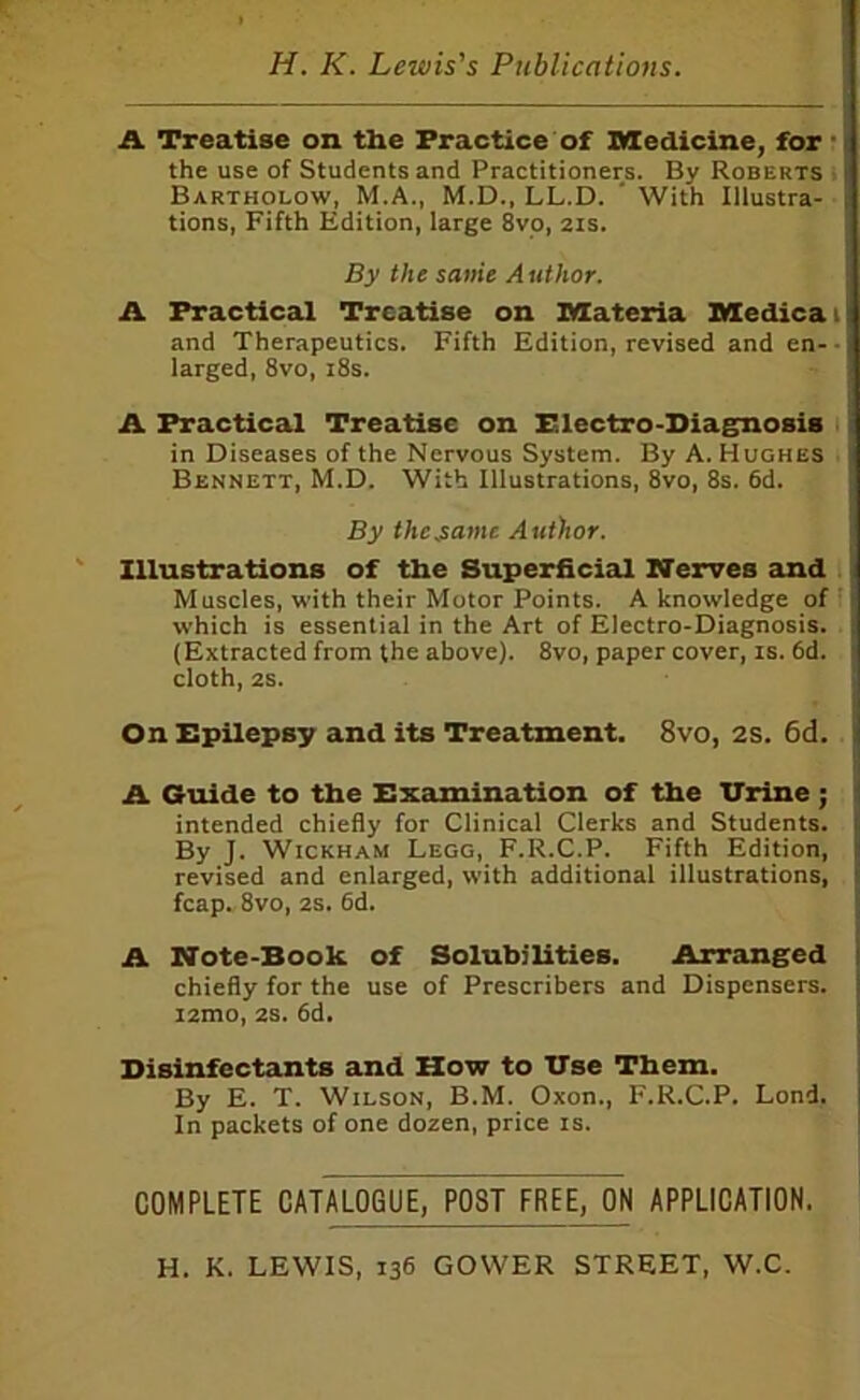 A Treatise on the Practice of Medicine, for* the use of Students and Practitioners. By Roberts ; Bartholow, M.A., M.D., LL.D. ‘ With Illustra- • tions, Fifth Edition, large 8yo, 2is. By the same Author. A Practical Treatise on Materia Medical and Therapeutics. Fifth Edition, revised and en- - larged, 8vo, i8s. A Practical Treatise on Blectro-Diagnosis i in Diseases of the Nervous System. By A. Hughes . Bennett, M.D. With Illustrations, 8vo, 8s. 6d. By the,same Author. Illustrations of the Superficial Nerves and . Muscles, with their Motor Points. A knowledge of' which is essential in the Art of Electro-Diagnosis. (Extracted from the above). 8vo, paper cover, is. 6d. cloth, 2S. On Bpilepsy and its Treatment. 8vo, 2S. 6d. A Guide to the Bxamination of the TTrine ; intended chiefly for Clinical Clerks and Students. By J. Wickham Legg, F.R.C.P. Fifth Edition, revised and enlarged, with additional illustrations, fcap. 8vo, 2s. 6d. A Note-Book of Solubilities. Arranged chiefly for the use of Prescribers and Dispensers. i2mo, 2S. 6d. Disinfectants and How to Use Them. By E. T. Wilson, B.M. Oxon., F.R.C.P. Lond. In packets of one dozen, price is. COMPLETE CATALOGUE, POST FREE, ON APPLICATION. H. K. LEWIS, 136 GOWER STREET, W.C.