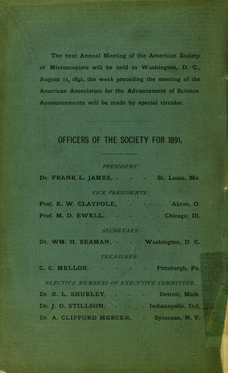 The next Annual Meeting of the American Society of Microscopists will be held in Washington, D. C., August II, 1891, the week preceding the meeting of the Announcements will be made by special circular. Dr. FRANK L. JAMES, - - - St. Louis, Mo. VICE PRESIDENTS. Prof. E. W. CLAYPOLE, - - - Akron, O. Prof. M. D. EWELL, . - - - Chicago, 111. SECRETARY. Dr. WM. H. SEAMAN, - - Washington, D. C. American Association for the Advancement of Science. OFFICERS OF THE SOCIETY FOR 1891. PRESIDENT TREASURER. d C. C. MELLOR, Pittsburgh, Pa ELECTIVE MEMBERS OF EXECUTIVE COMMITTEE. Dr. E. L. SHURLEY Detroit, Mich. Dr. J. O. STILLSON, Indianapolis, Ind,..^|;^' Dr. A. CLIFFORD MERCER, Syracuse, N. Y.