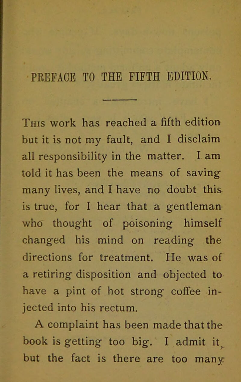 PREFACE TO THE FIFTH EDITION. This work has reached a fifth edition but it is not my fault, and I disclaim all responsibility in the matter. I am told it has been the means of saving many lives, and I have no doubt this is true, for I hear that a gentleman who thought of poisoning himself changed his mind on reading the directions for treatment. He was of a retiring disposition and objected to have a pint of hot strong coffee in- jected into his rectum. A complaint has been made that the book is getting too big. I admit it; but the fact is there are too many