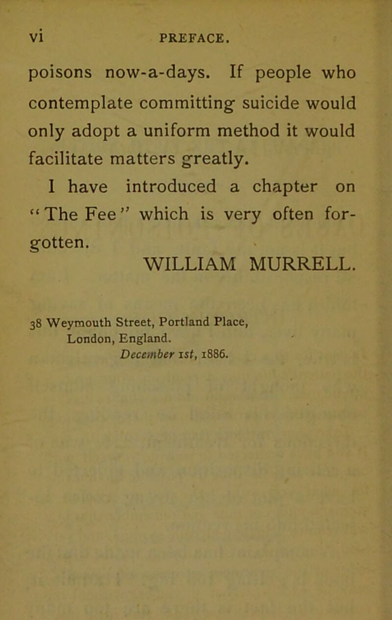 VI PREFACE. poisons now-a-days. If people who contemplate committing suicide would only adopt a uniform method it would facilitate matters greatly. I have introduced a chapter on “The Fee” which is very often for- gotten. WILLIAM MURRELL. 38 Weymouth Street, Portland Place, London, England. December 1st, 1886.