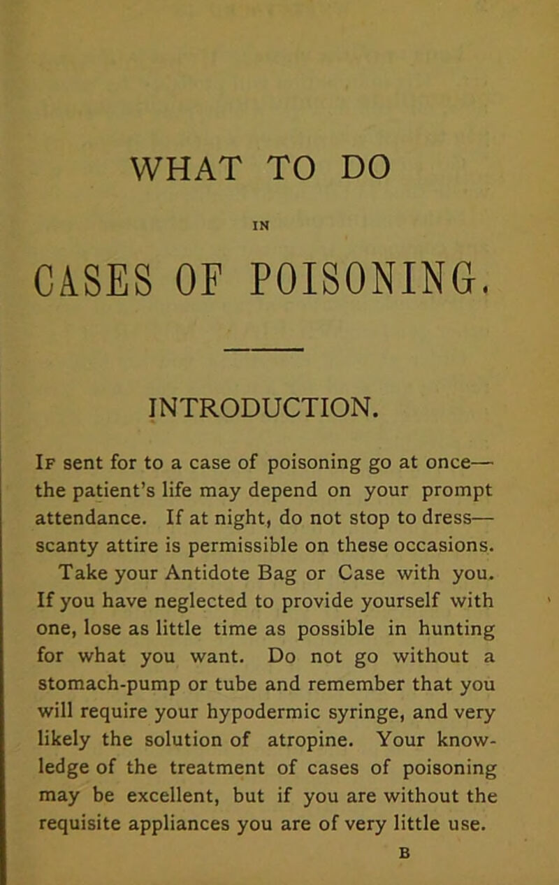 IN CASES OF POISONING. INTRODUCTION. If sent for to a case of poisoning go at once— the patient’s life may depend on your prompt attendance. If at night, do not stop to dress— scanty attire is permissible on these occasions. Take your Antidote Bag or Case with you. If you have neglected to provide yourself with one, lose as little time as possible in hunting for what you want. Do not go without a stomach-pump or tube and remember that you will require your hypodermic syringe, and very likely the solution of atropine. Your know- ledge of the treatment of cases of poisoning may be excellent, but if you are without the requisite appliances you are of very little use. B