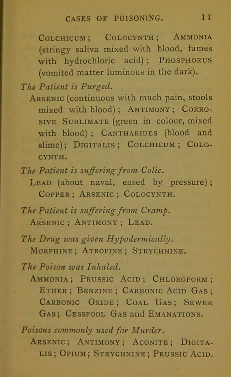 Colchicum ; Colocynth ; Ammonia (stringy saliva mixed with blood, fumes with hydrochloric acid) ; Phosphorus (vomited matter luminous in the dark). The Patient is Purged. Arsenic (continuous with much pain, stools mixed with blood); Antimony ; Corro- sive Sublimate (green in colour, mixed with blood) ; Cantharides (blood and slime); Digitalis; Colchicum; Colo- cynth. The Patient is suffering from Colic. Lead (about naval, eased by pressure); Copper ; Arsenic ; Colocynth. The Patient is suffering from Cramp. Arsenic ; Antimony ; Lead. The Drug was given Hypodermically. Morphine; Atropine; Strychnine. The Poison was Inhaled. Ammonia ; Prussic Acid ; Chloroform ; Ether ; Benzine ; Carbonic Acid Gas ; Carbonic Oxide; Coal Gas; Sewer Gas; Cesspool Gas and Emanations. Poisons commonly used for Murder. Arsenic; Antimony; Aconite; Digita- lis; Opium; Strychnine; Prussic Acid.