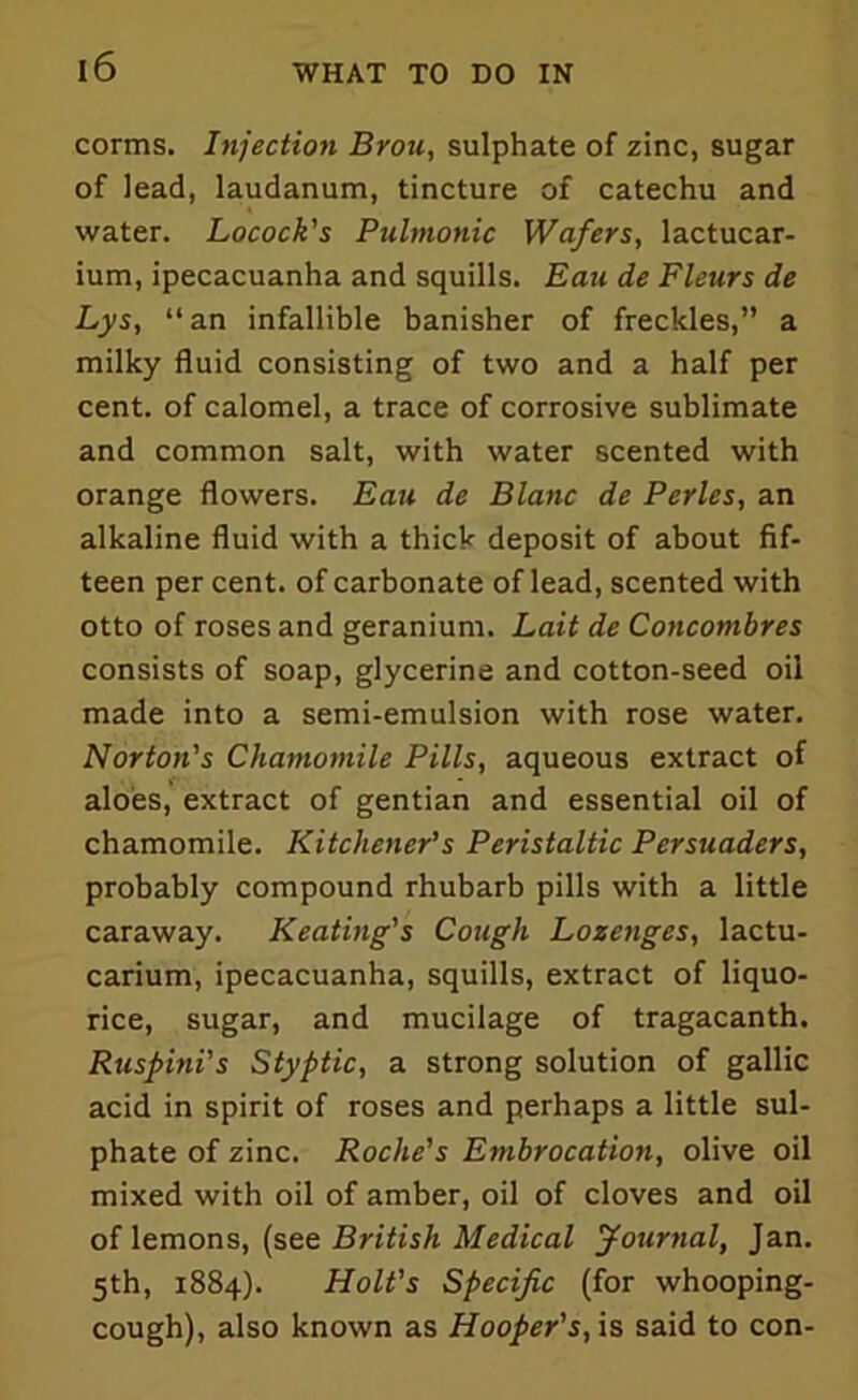 corms. Injection Brou, sulphate of zinc, sugar of lead, laudanum, tincture of catechu and water. Locock's Pulmonic Wafers, lactucar- ium, ipecacuanha and squills. Eau de Fleurs de Lys, “ an infallible banisher of freckles,” a milky fluid consisting of two and a half per cent, of calomel, a trace of corrosive sublimate and common salt, with water scented with orange flowers. Eau de Blanc de Perles, an alkaline fluid with a thick deposit of about fif- teen per cent, of carbonate of lead, scented with otto of roses and geranium. Lait de Concombres consists of soap, glycerine and cotton-seed oil made into a semi-emulsion with rose water. Norton's Chamomile Pills, aqueous extract of aloes, extract of gentian and essential oil of chamomile. Kitchener’s Peristaltic Persuaders, probably compound rhubarb pills with a little caraway. Keating's Cough Lozenges, lactu- carium, ipecacuanha, squills, extract of liquo- rice, sugar, and mucilage of tragacanth. Ruspini’s Styptic, a strong solution of gallic acid in spirit of roses and perhaps a little sul- phate of zinc. Roche’s Embrocation, olive oil mixed with oil of amber, oil of cloves and oil of lemons, (see British Medical Journal, Jan. 5th, 1884). Holt's Specific (for whooping- cough), also known as Hooper's, is said to con-