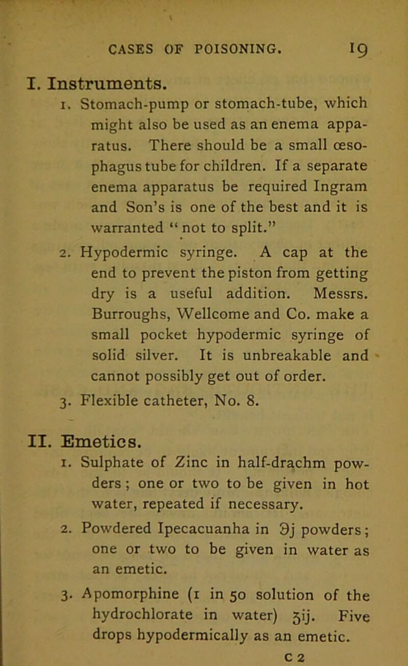 I. Instruments. 1. Stomach-pump or stomach-tube, which might also be used as an enema appa- ratus. There should be a small oeso- phagus tube for children. If a separate enema apparatus be required Ingram and Son’s is one of the best and it is warranted “ not to split.” 2. Hypodermic syringe. A cap at the end to prevent the piston from getting dry is a useful addition. Messrs. Burroughs, Wellcome and Co. make a small pocket hypodermic syringe of solid silver. It is unbreakable and cannot possibly get out of order. 3. Flexible catheter, No. 8. II. Emetics. 1. Sulphate of Zinc in half-dra,chm pow- ders ; one or two to be given in hot water, repeated if necessary. 2. Powdered Ipecacuanha in 3j powders; one or two to be given in water as an emetic. 3. Apomorphine (1 in 50 solution of the hydrochlorate in water) 5ij. Five drops hypodermically as an emetic.