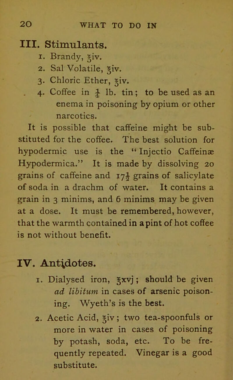 III. Stimulants. 1. Brandy, giv. 2. Sal Volatile, giv. 3. Chloric Ether, giv. 4. Coffee in J lb. tin; to be used as an enema in poisoning by opium or other narcotics. It is possible that caffeine might be sub- stituted for the coffee. The best solution for hypodermic use is the “ Injectio Caffeinae Hypodermica.” It is made by dissolving 20 grains of caffeine and 17J grains of salicylate of soda in a drachm of water. It contains a grain in 3 minims, and 6 minims may be given at a dose. It must be remembered, however, that the warmth contained in a pint of hot coffee is not without benefit. IV. Antidotes. 1. Dialysed iron, gxvj; should be given ad libitum in cases of arsenic poison- ing. Wyeth’s is the best. 2. Acetic Acid, giv; two tea-spoonfuls or more in water in cases of poisoning by potash, soda, etc. To be fre- quently repeated. Vinegar is a good substitute.