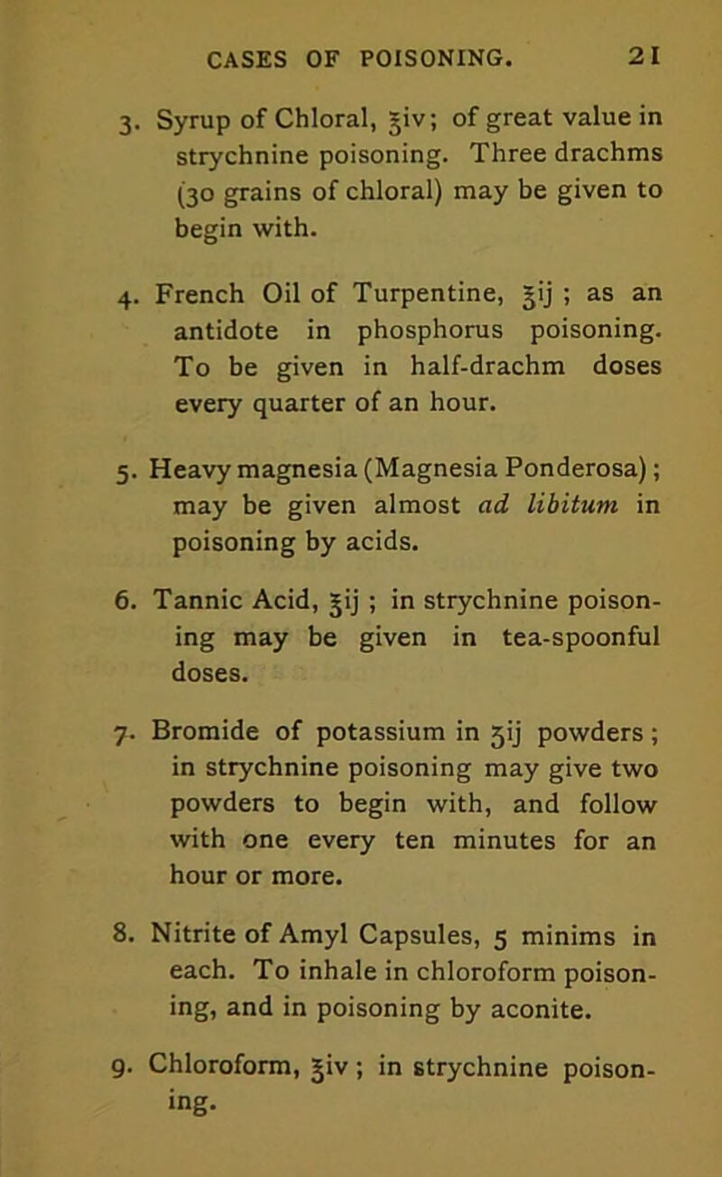 3. Syrup of Chloral, §iv; of great value in strychnine poisoning. Three drachms (30 grains of chloral) may be given to begin with. 4. French Oil of Turpentine, gij ; as an antidote in phosphorus poisoning. To be given in half-drachm doses every quarter of an hour. 5. Heavy magnesia (Magnesia Ponderosa); may be given almost ad libitum in poisoning by acids. 6. Tannic Acid, jij ; in strychnine poison- ing may be given in tea-spoonful doses. 7. Bromide of potassium in 5ij powders; in strychnine poisoning may give two powders to begin with, and follow with one every ten minutes for an hour or more. 8. Nitrite of Amyl Capsules, 5 minims in each. To inhale in chloroform poison- ing, and in poisoning by aconite. 9. Chloroform, jiv; in strychnine poison- ing.