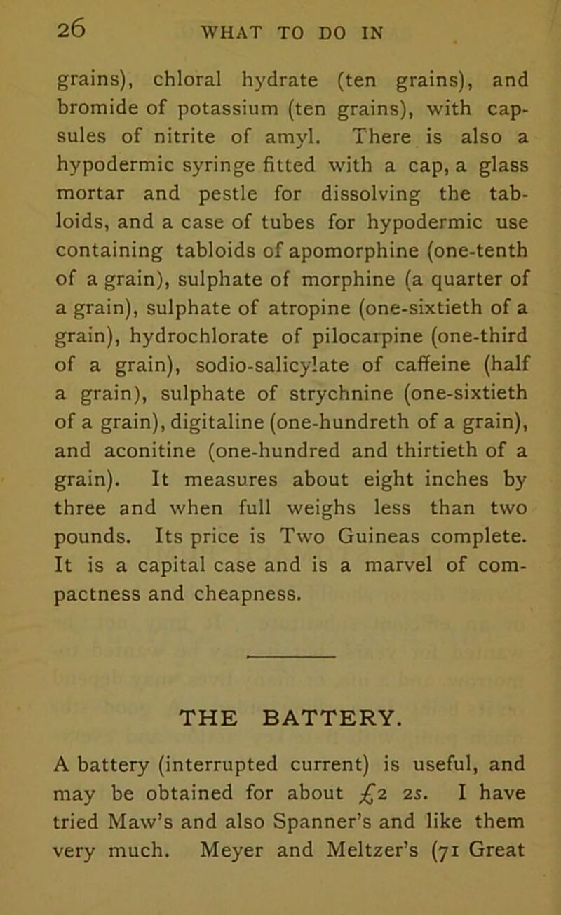 grains), chloral hydrate (ten grains), and bromide of potassium (ten grains), with cap- sules of nitrite of amyl. There is also a hypodermic syringe fitted with a cap, a glass mortar and pestle for dissolving the tab- loids, and a case of tubes for hypodermic use containing tabloids of apomorphine (one-tenth of a grain), sulphate of morphine (a quarter of a grain), sulphate of atropine (one-sixtieth of a grain), hydrochlorate of pilocarpine (one-third of a grain), sodio-salicylate of caffeine (half a grain), sulphate of strychnine (one-sixtieth of a grain), digitaline (one-hundreth of a grain), and aconitine (one-hundred and thirtieth of a grain). It measures about eight inches by three and when full weighs less than two pounds. Its price is Two Guineas complete. It is a capital case and is a marvel of com- pactness and cheapness. THE BATTERY. A battery (interrupted current) is useful, and may be obtained for about £2 2s. I have tried Maw’s and also Spanner’s and like them very much. Meyer and Meltzer’s (71 Great