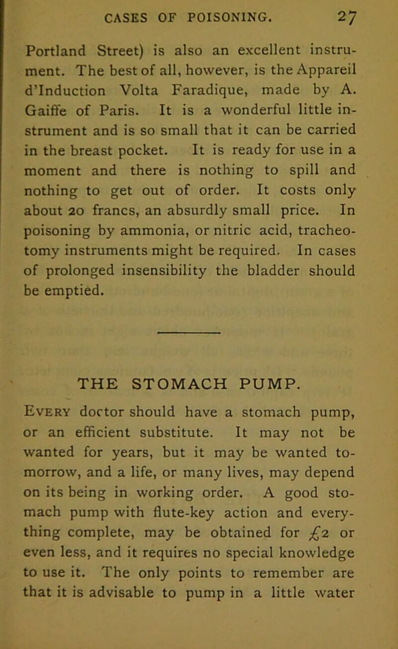 Portland Street) is also an excellent instru- ment. The best of all, however, is the Appareil d’lnduction Volta Faradique, made by A. Gaiffe of Paris. It is a wonderful little in- strument and is so small that it can be carried in the breast pocket. It is ready for use in a moment and there is nothing to spill and nothing to get out of order. It costs only about 20 francs, an absurdly small price. In poisoning by ammonia, or nitric acid, tracheo- tomy instruments might be required. In cases of prolonged insensibility the bladder should be emptied. THE STOMACH PUMP. Every doctor should have a stomach pump, or an efficient substitute. It may not be wanted for years, but it may be wanted to- morrow, and a life, or many lives, may depend on its being in working order. A good sto- mach pump with flute-key action and every- thing complete, may be obtained for £2 or even less, and it requires no special knowledge to use it. The only points to remember are that it is advisable to pump in a little water