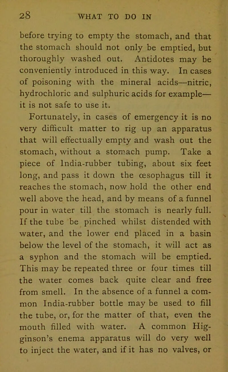 before trying to empty the stomach, and that the stomach should not only be emptied, but thoroughly washed out. Antidotes may be conveniently introduced in this way. In cases of poisoning with the mineral acids—nitric, hydrochloric and sulphuric acids for example— it is not safe to use it. Fortunately, in cases of emergency it is no very difficult matter to rig up an apparatus that will effectually empty and wash out the stomach, without a stomach pump. Take a piece of India-rubber tubing, about six feet long, and pass it down the oesophagus till it reaches the stomach, novv hold the other end well above the head, and by means of a funnel pour in water till the stomach is nearly full. If the tube be pinched whilst distended with water, and the lower end placed in a basin below the level of the stomach, it will act as a syphon and the stomach will be emptied. This may be repeated three or four times till the water comes back quite clear and free from smell. In the absence of a funnel a com- mon India-rubber bottle may be used to fill the tube, or, for the matter of that, even the mouth filled with water. A common Hig- ginson’s enema apparatus will do very well to inject the water, and if it has no valves, or