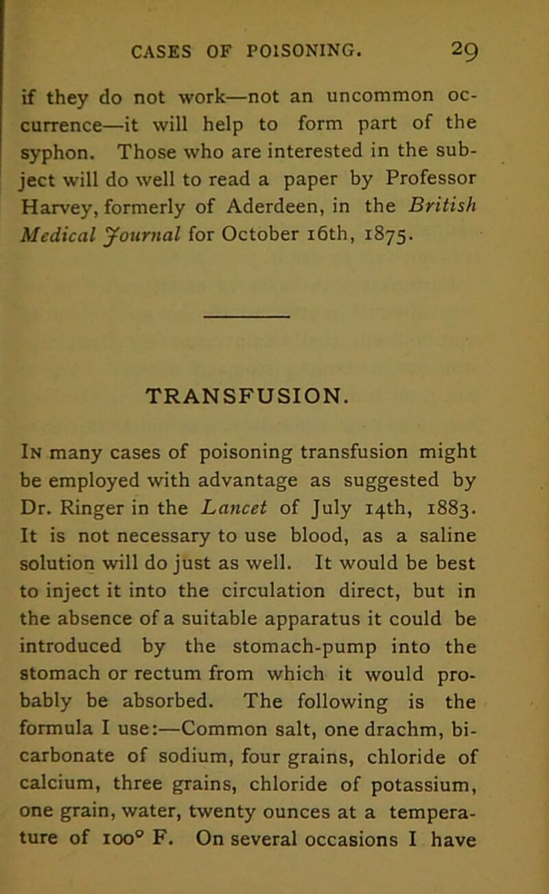 if they do not work—not an uncommon oc- currence—it will help to form part of the syphon. Those who are interested in the sub- ject will do well to read a paper by Professor Harvey, formerly of Aderdeen, in the British Medical Journal for October 16th, 1875. TRANSFUSION. In many cases of poisoning transfusion might be employed with advantage as suggested by Dr. Ringer in the Lancet of July 14th, 1883. It is not necessary to use blood, as a saline solution will do just as well. It would be best to inject it into the circulation direct, but in the absence of a suitable apparatus it could be introduced by the stomach-pump into the stomach or rectum from which it would pro- bably be absorbed. The following is the formula I use:—Common salt, one drachm, bi- carbonate of sodium, four grains, chloride of calcium, three grains, chloride of potassium, one grain, water, twenty ounces at a tempera- ture of ioo° F. On several occasions I have