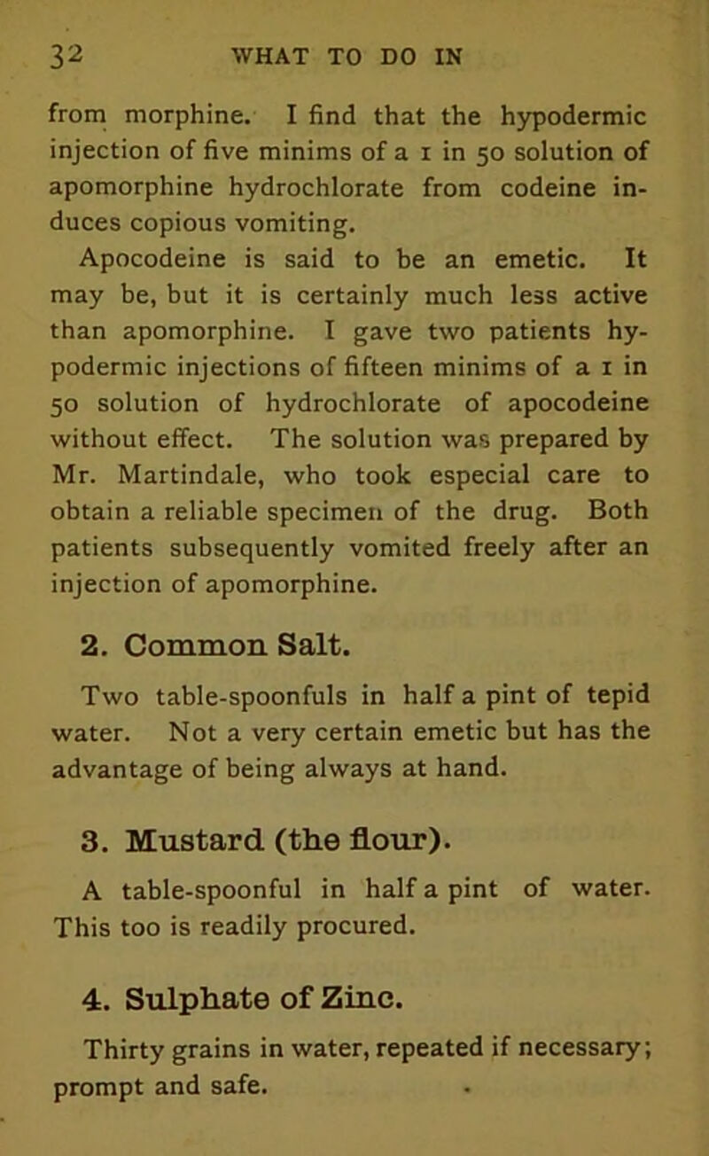 from morphine. I find that the hypodermic injection of five minims of a i in 50 solution of apomorphine hydrochlorate from codeine in- duces copious vomiting. Apocodeine is said to be an emetic. It may be, but it is certainly much less active than apomorphine. I gave two patients hy- podermic injections of fifteen minims of a 1 in 50 solution of hydrochlorate of apocodeine without effect. The solution was prepared by Mr. Martindale, who took especial care to obtain a reliable specimen of the drug. Both patients subsequently vomited freely after an injection of apomorphine. 2. Common Salt. Two table-spoonfuls in half a pint of tepid water. Not a very certain emetic but has the advantage of being always at hand. 3. Mustard (the flour). A table-spoonful in half a pint of water. This too is readily procured. 4. Sulphate of Zinc. Thirty grains in water, repeated if necessary; prompt and safe.