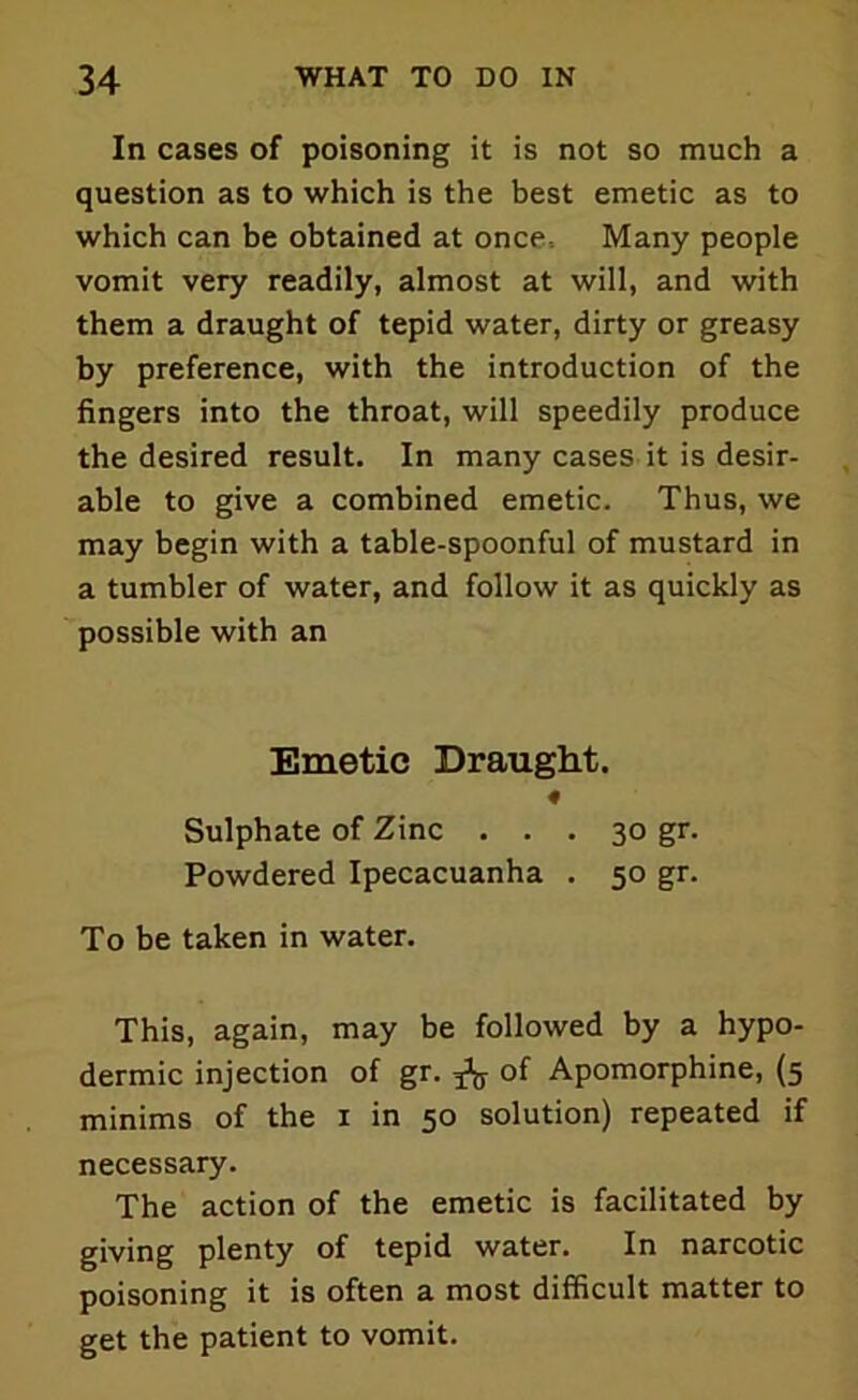 In cases of poisoning it is not so much a question as to which is the best emetic as to which can be obtained at once Many people vomit very readily, almost at will, and with them a draught of tepid water, dirty or greasy by preference, with the introduction of the fingers into the throat, will speedily produce the desired result. In many cases it is desir- able to give a combined emetic. Thus, we may begin with a table-spoonful of mustard in a tumbler of water, and follow it as quickly as possible with an Emetic Draught. Sulphate of Zinc ... 30 gr. Powdered Ipecacuanha . 50 gr. To be taken in water. This, again, may be followed by a hypo- dermic injection of gr. ^ of Apomorphine, (5 minims of the 1 in 50 solution) repeated if necessary. The action of the emetic is facilitated by giving plenty of tepid water. In narcotic poisoning it is often a most difficult matter to get the patient to vomit.