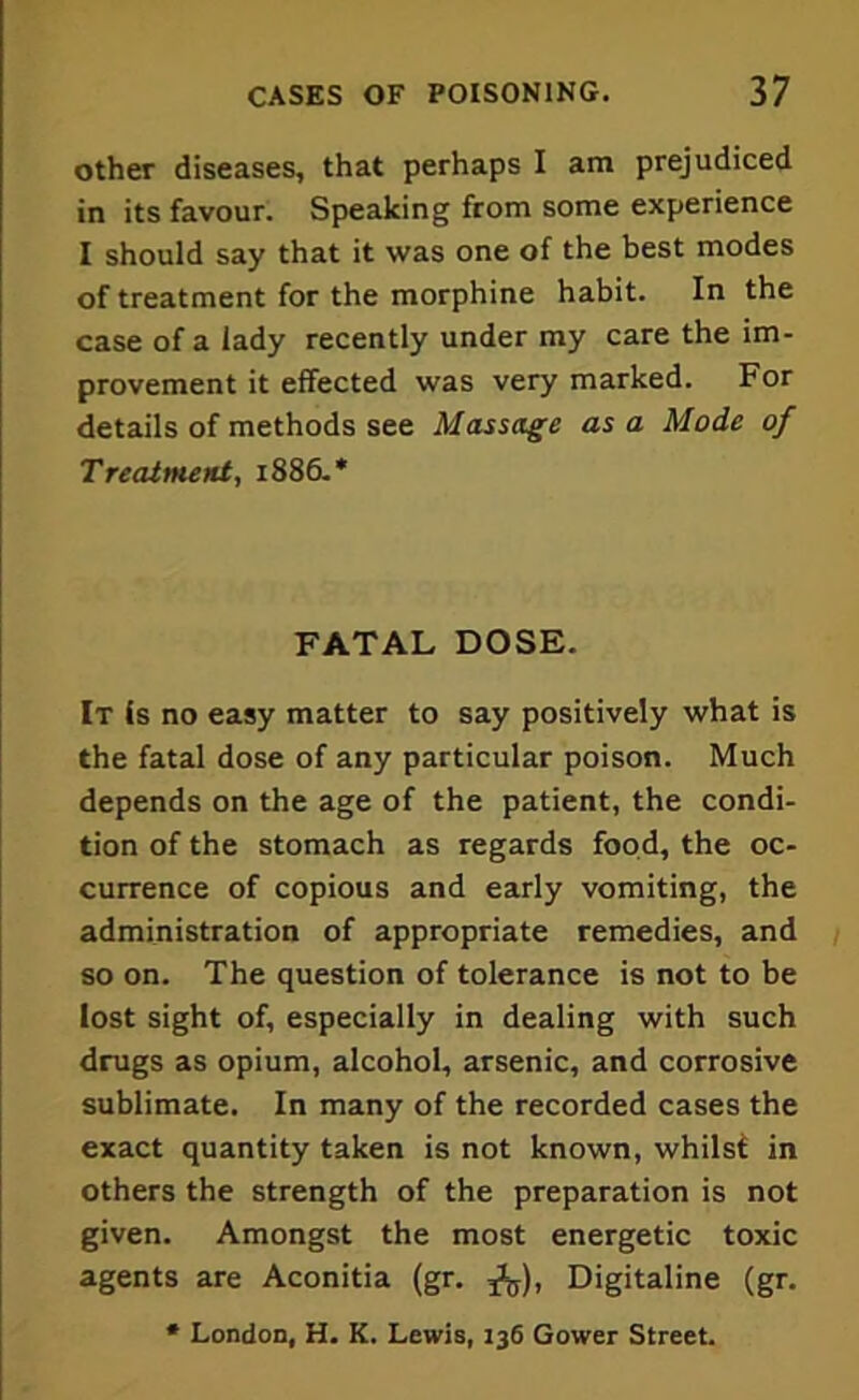 other diseases, that perhaps I am prejudiced in its favour. Speaking from some experience I should say that it was one of the best modes of treatment for the morphine habit. In the case of a lady recently under my care the im- provement it effected was very marked. For details of methods see Massage as a Mode of Treatment, 1886.* FATAL DOSE. It is no easy matter to say positively what is the fatal dose of any particular poison. Much depends on the age of the patient, the condi- tion of the stomach as regards food, the oc- currence of copious and early vomiting, the administration of appropriate remedies, and so on. The question of tolerance is not to be lost sight of, especially in dealing with such drugs as opium, alcohol, arsenic, and corrosive sublimate. In many of the recorded cases the exact quantity taken is not known, whilst in others the strength of the preparation is not given. Amongst the most energetic toxic agents are Aconitia (gr. ff), Digitaline (gr. * London, H. K. Lewis, 136 Gower Street.