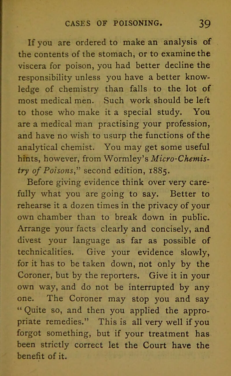 If you are ordered to make an analysis of the contents of the stomach, or to examine the viscera for poison, you had better decline the responsibility unless you have a better know- ledge of chemistry than falls to the lot of most medical men. Such work should be left to those who make it a special study. You are a medical man practising your profession, and have no wish to usurp the functions of the analytical chemist. You may get some useful hints, however, from Wormley’s Micro-Chemis- try of Poisons, second edition, 1885. Before giving evidence think over very care- fully what you are going to say. Better to rehearse it a dozen times in the privacy of your own chamber than to break down in public. Arrange your facts clearly and concisely, and divest your language as far as possible of technicalities. Give your evidence slowly, for it has to be taken down, not only by the Coroner, but by the reporters. Give it in your own way, and do not be interrupted by any one. The Coroner may stop you and say “ Quite so, and then you applied the appro- priate remedies.” This is all very well if you forgot something, but if your treatment has been strictly correct let the Court have the benefit of it.