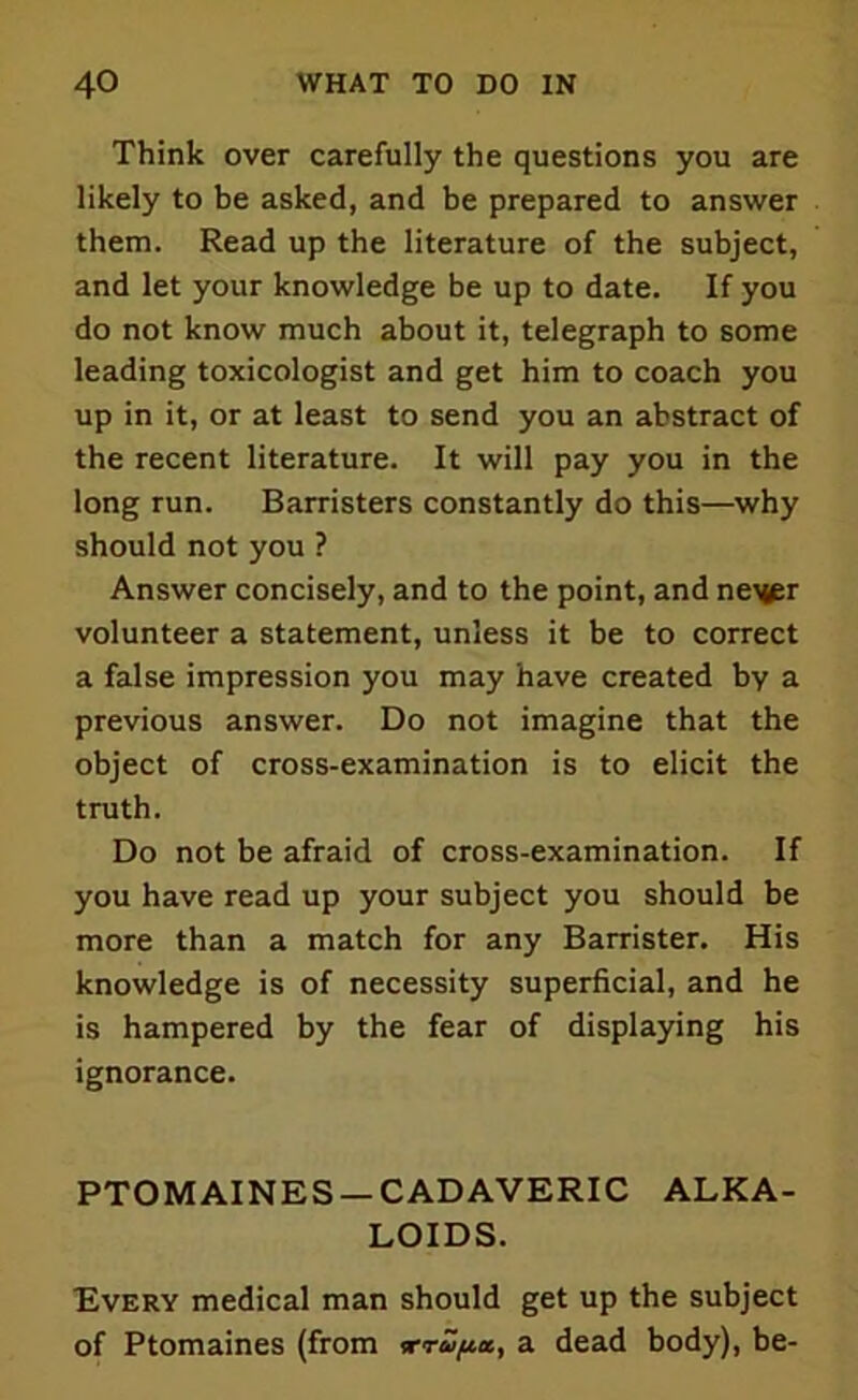 Think over carefully the questions you are likely to be asked, and be prepared to answer them. Read up the literature of the subject, and let your knowledge be up to date. If you do not know much about it, telegraph to some leading toxicologist and get him to coach you up in it, or at least to send you an abstract of the recent literature. It will pay you in the long run. Barristers constantly do this—why should not you ? Answer concisely, and to the point, and ne^r volunteer a statement, unless it be to correct a false impression you may have created by a previous answer. Do not imagine that the object of cross-examination is to elicit the truth. Do not be afraid of cross-examination. If you have read up your subject you should be more than a match for any Barrister. His knowledge is of necessity superficial, and he is hampered by the fear of displaying his ignorance. PTOMAINES —CADAVERIC ALKA- LOIDS. Every medical man should get up the subject of Ptomaines (from *rapx, a dead body), be-