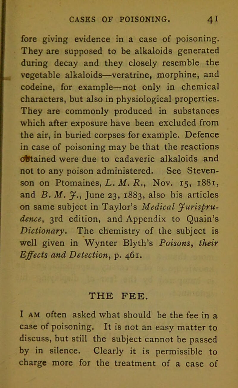 fore giving evidence in a case of poisoning. They are supposed to be alkaloids generated during decay and they closely resemble the vegetable alkaloids—veratrine, morphine, and codeine, for example—not only in chemical characters, but also in physiological properties. They are commonly produced in substances which after exposure have been excluded from the air, in buried corpses for example. Defence in case of poisoning may be that the reactions Otftained were due to cadaveric alkaloids and not to any poison administered. See Steven- son on Ptomaines, L. M. R., Nov. 15, 1881, and B. M. y., June 23, 1883, also his articles on same subject in Taylor’s Medical yurispru- dence, 3rd edition, and Appendix to Quain’s Dictionary. The chemistry of the subject is well given in Wynter Blyth’s Poisons, their Effects and Detection, p. 461. THE FEE. I am often asked what should be the fee in a case of poisoning. It is not an easy matter to discuss, but still the subject cannot be passed by in silence. Clearly it is permissible to charge more for the treatment of a case of