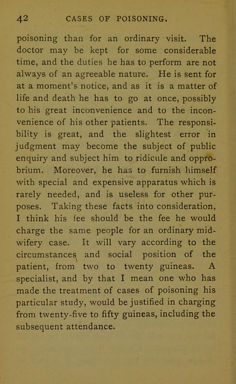 poisoning than for an ordinary visit. The doctor may be kept for some considerable time, and the duties he has to perform are not always of an agreeable nature. He is sent for at a moment’s notice, and as it is a matter of life and death he has to go at once, possibly to his great inconvenience and to the incon- venience of his other patients. The responsi- bility is great, and the slightest error in judgment may become the subject of public enquiry and subject him to ridicule and oppro- brium. Moreover, he has to furnish himself with special and expensive apparatus which is rarely needed, and is useless for other pur- poses. Taking these facts into consideration, I think his fee should be the fee he would charge the same people for an ordinary mid- wifery case. It will vary according to the circumstances and social position of the patient, from two to twenty guineas. A specialist, and by that I mean one who has made the treatment of cases of poisoning his particular study, would be justified in charging from twenty-five to fifty guineas, including the subsequent attendance.