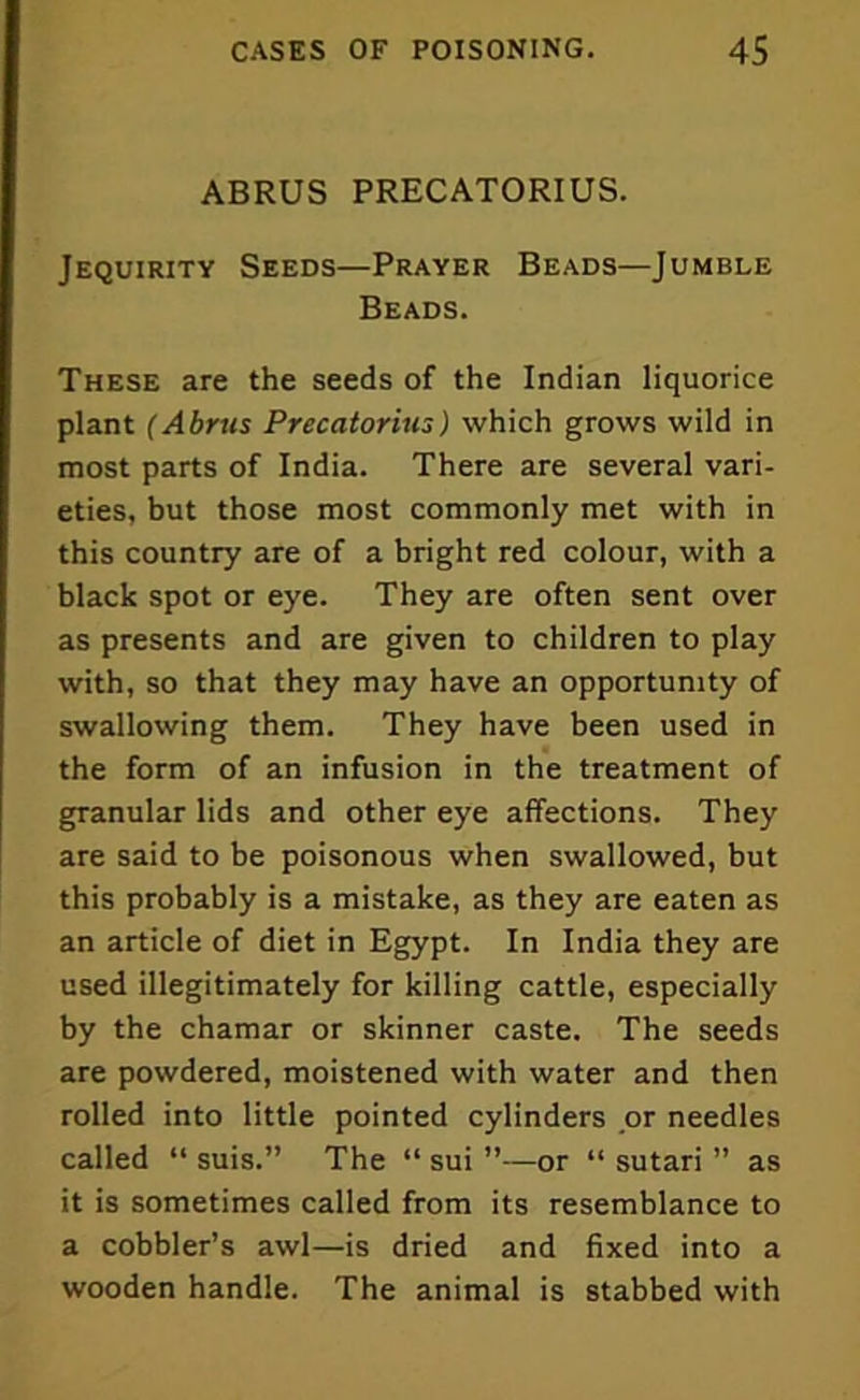 ABRUS PRECATORIUS. Jequirity Seeds—Prayer Beads—Jumble Beads. These are the seeds of the Indian liquorice plant (Abrus Precatorius) which grows wild in most parts of India. There are several vari- eties, but those most commonly met with in this country are of a bright red colour, with a black spot or eye. They are often sent over as presents and are given to children to play with, so that they may have an opportunity of swallowing them. They have been used in the form of an infusion in the treatment of granular lids and other eye affections. They are said to be poisonous when swallowed, but this probably is a mistake, as they are eaten as an article of diet in Egypt. In India they are used illegitimately for killing cattle, especially by the chamar or skinner caste. The seeds are powdered, moistened with water and then rolled into little pointed cylinders or needles called “ suis.” The “ sui ”—or “ sutari ” as it is sometimes called from its resemblance to a cobbler’s awl—is dried and fixed into a wooden handle. The animal is stabbed with