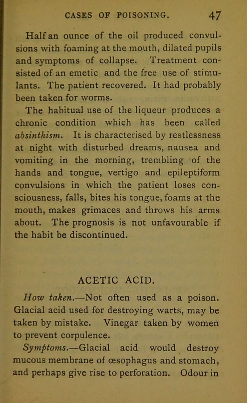 Half an ounce of the oil produced convul- sions with foaming at the mouth, dilated pupils and symptoms of collapse. Treatment con- sisted of an emetic and the free use of stimu- lants. The patient recovered. It had probably been taken for worms. The habitual use of the liqueur produces a chronic condition which has been called absinthism. It is characterised by restlessness at night with disturbed dreams, nausea and vomiting in the morning, trembling of the hands and tongue, vertigo and epileptiform convulsions in which the patient loses con- sciousness, falls, bites his tongue, foams at the mouth, makes grimaces and throws his arms about. The prognosis is not unfavourable if the habit be discontinued. ACETIC ACID. How taken.—Not often used as a poison. Glacial acid used for destroying warts, may be taken by mistake. Vinegar taken by women to prevent corpulence. Symptoms.—Glacial acid would destroy mucous membrane of oesophagus and stomach, and perhaps give rise to perforation. Odour in