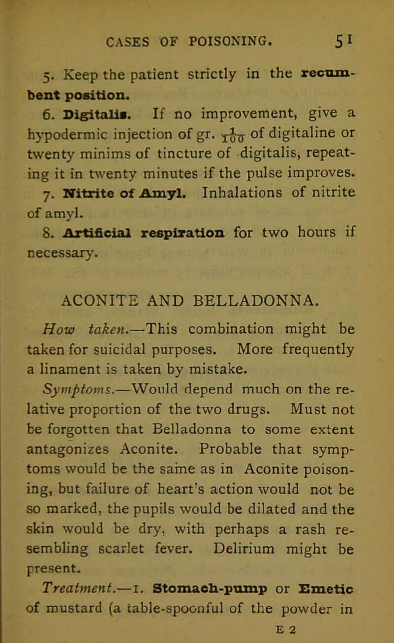 5. Keep the patient strictly in the recum- bent position. 6. Digitalis. If no improvement, give a hypodermic injection of gr. of digitaline or twenty minims of tincture of digitalis, repeat- ing it in twenty minutes if the pulse improves. 7. Nitrite of Amyl. Inhalations of nitrite of amyl. 8. Artificial respiration for two hours if necessary. ACONITE AND BELLADONNA. How taken.—This combination might be taken for suicidal purposes. More frequently a linament is taken by mistake. Symptoms.—Would depend much on the re- lative proportion of the two drugs. Must not be forgotten that Belladonna to some extent antagonizes Aconite. Probable that symp- toms would be the same as in Aconite poison- ing, but failure of heart’s action would not be so marked, the pupils would be dilated and the skin would be dry, with perhaps a rash re- sembling scarlet fever. Delirium might be present. Treatment.—1. Stomach-pump or Emetic of mustard (a table-spoonful of the powder in