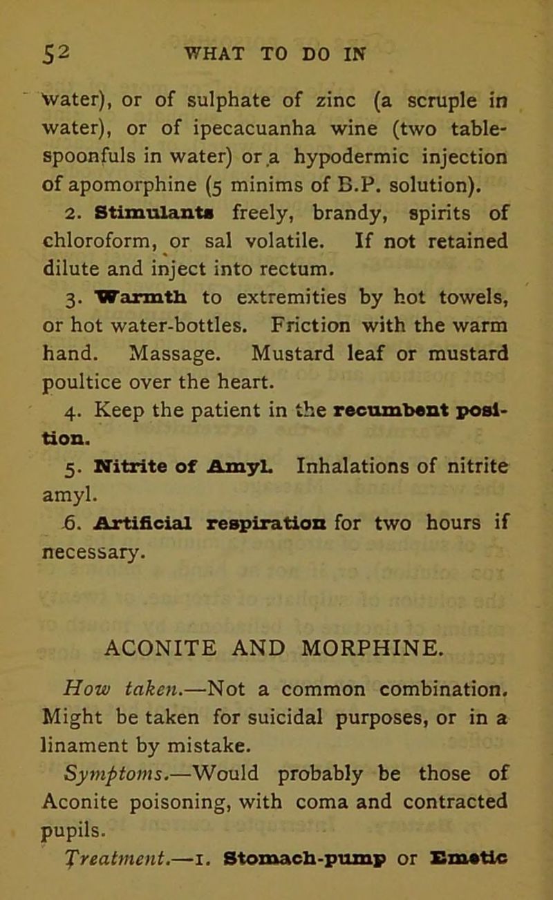Water), or of sulphate of zinc (a scruple in water), or of ipecacuanha wine (two table- spoonfuls in water) or ,a hypodermic injection of apomorphine (5 minims of B.P. solution). 2. Stimulants freely, brandy, spirits of chloroform, or sal volatile. If not retained dilute and inject into rectum. 3. Warmth to extremities by hot towels, or hot water-bottles. Friction with the warm hand. Massage. Mustard leaf or mustard poultice over the heart. 4. Keep the patient in the recumbent posi- tion. 5. Nitrite of Amyl. Inhalations of nitrite amyl. 6. Artificial respiration for two hours if necessary. ACONITE AND MORPHINE. How taken.—Not a common combination. Might be taken for suicidal purposes, or in a linament by mistake. Symptoms.—Would probably be those of Aconite poisoning, with coma and contracted pupils. Treatment.—1. Stomach-pump or Emetic