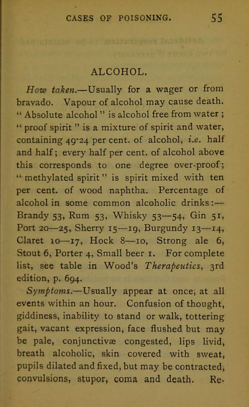 ALCOHOL. How taken.—Usually for a wager or from bravado. Vapour of alcohol may cause death. “ Absolute alcohol ” is alcohol free from water ; “ proof spirit ” is a mixture of spirit and water, containing 49^24 per cent, of alcohol, i.e. half and half; every half per cent, of alcohol above this corresponds to one degree over-proof; “ methylated spirit ” is spirit mixed with ten per cent, of wood naphtha. Percentage of alcohol in some common alcoholic drinks:— Brandy 53, Rum 53, Whisky 53—54, Gin 51, Port 20—25, Sherry 15—ig, Burgundy 13—14, Claret 10—17, Hock 8—10, Strong ale 6, Stout 6, Porter 4, Small beer 1. For complete list, see table in Wood’s Therapeutics, 3rd edition, p. 694. Symptoms.—Usually appear at once, at all events within an hour. Confusion of thought, giddiness, inability to stand or walk, tottering gait, vacant expression, face flushed but may be pale, conjunctivas congested, lips livid, breath alcoholic, skin covered with sweat, pupils dilated and fixed, but may be contracted, convulsions, stupor, coma and death. Re-