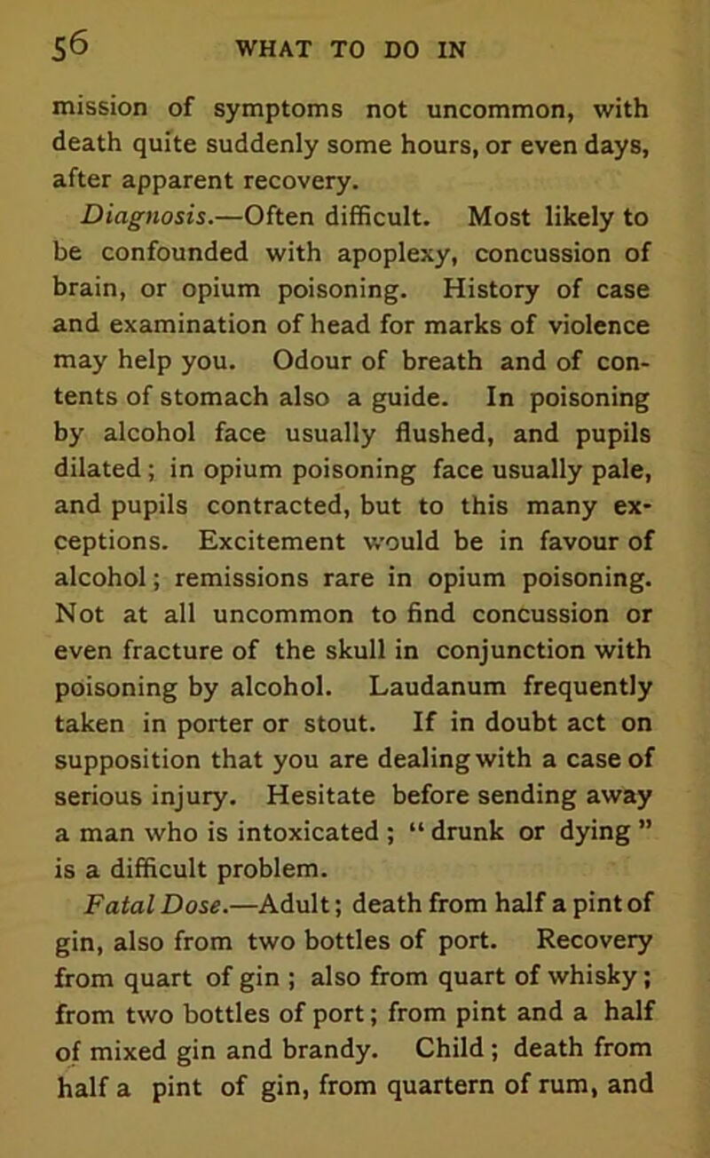 mission of symptoms not uncommon, with death quite suddenly some hours, or even days, after apparent recovery. Diagnosis.—Often difficult. Most likely to be confounded with apoplexy, concussion of brain, or opium poisoning. History of case and examination of head for marks of violence may help you. Odour of breath and of con- tents of stomach also a guide. In poisoning by alcohol face usually flushed, and pupils dilated ; in opium poisoning face usually pale, and pupils contracted, but to this many ex- ceptions. Excitement would be in favour of alcohol; remissions rare in opium poisoning. Not at all uncommon to find concussion or even fracture of the skull in conjunction with poisoning by alcohol. Laudanum frequently taken in porter or stout. If in doubt act on supposition that you are dealing with a case of serious injury. Hesitate before sending away a man who is intoxicated ; “ drunk or dying ” is a difficult problem. Fatal Dose.—Adult; death from half a pint of gin, also from two bottles of port. Recovery from quart of gin ; also from quart of whisky; from two bottles of port; from pint and a half of mixed gin and brandy. Child; death from half a pint of gin, from quartern of rum, and