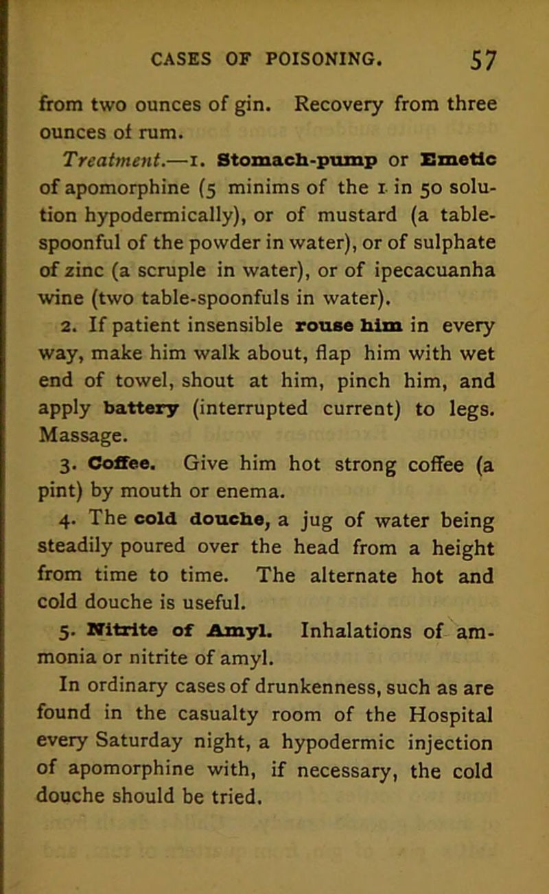 from two ounces of gin. Recovery from three ounces of rum. Treatment.—i. Stomach-pump or Emetic of apomorphine (5 minims of the 1 in 50 solu- tion hypodermically), or of mustard (a table- spoonful of the powder in water), or of sulphate of zinc (a scruple in water), or of ipecacuanha wine (two table-spoonfuls in water). 2. If patient insensible rouse him in every way, make him walk about, flap him with wet end of towel, shout at him, pinch him, and apply battery (interrupted current) to legs. Massage. 3. Coffee. Give him hot strong coffee (a pint) by mouth or enema. 4. The cold douche, a jug of water being steadily poured over the head from a height from time to time. The alternate hot and cold douche is useful. 5. Nitrite of Amyl. Inhalations of am- monia or nitrite of amyl. In ordinary cases of drunkenness, such as are found in the casualty room of the Hospital every Saturday night, a hypodermic injection of apomorphine with, if necessary, the cold douche should be tried.