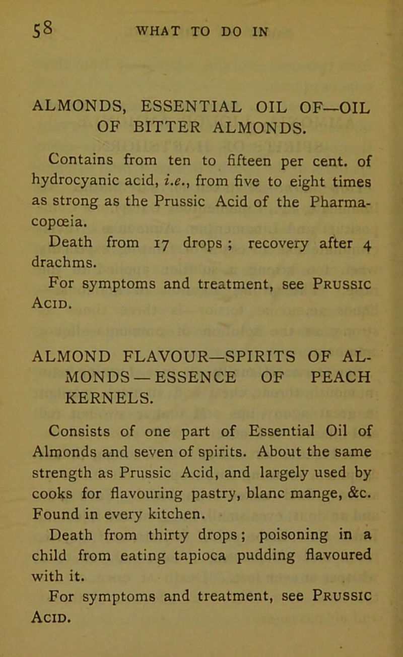 ALMONDS, ESSENTIAL OIL OF—OIL OF BITTER ALMONDS. Contains from ten to fifteen per cent, of hydrocyanic acid, i.e., from five to eight times as strong as the Prussic Acid of the Pharma- copoeia. Death from 17 drops ; recovery after 4 drachms. For symptoms and treatment, see Prussic Acid. ALMOND FLAVOUR—SPIRITS OF AL- MONDS — ESSENCE OF PEACH KERNELS. Consists of one part of Essential Oil of Almonds and seven of spirits. About the same strength as Prussic Acid, and largely used by cooks for flavouring pastry, blanc mange, &c. Found in every kitchen. Death from thirty drops; poisoning in a child from eating tapioca pudding flavoured with it. For symptoms and treatment, see Prussic Acid.