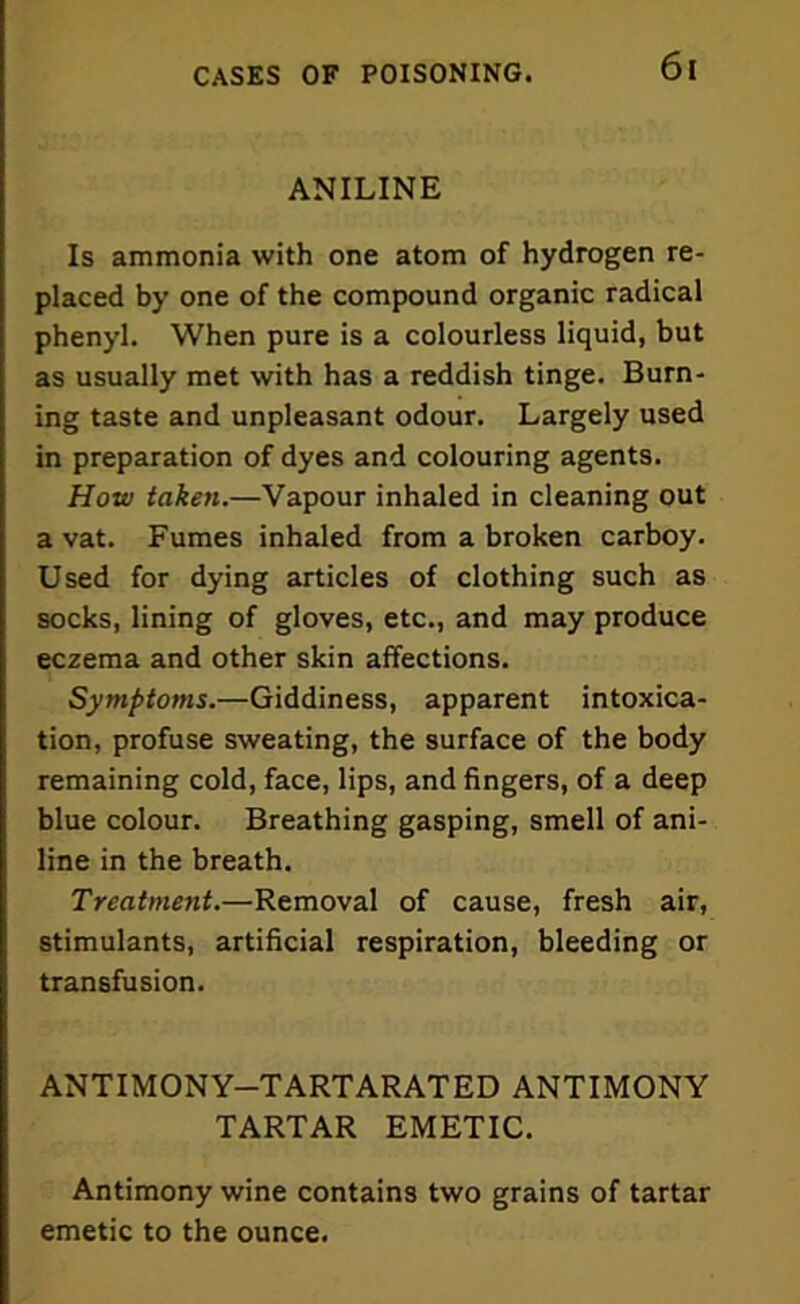 ANILINE Is ammonia with one atom of hydrogen re- placed by one of the compound organic radical phenyl. When pure is a colourless liquid, but as usually met with has a reddish tinge. Burn- ing taste and unpleasant odour. Largely used in preparation of dyes and colouring agents. How taken.—Vapour inhaled in cleaning out a vat. Fumes inhaled from a broken carboy. Used for dying articles of clothing such as socks, lining of gloves, etc., and may produce eczema and other skin affections. Symptoms.—Giddiness, apparent intoxica- tion, profuse sweating, the surface of the body remaining cold, face, lips, and fingers, of a deep blue colour. Breathing gasping, smell of ani- line in the breath. Treatment.—Removal of cause, fresh air, stimulants, artificial respiration, bleeding or transfusion. ANTIMONY-TARTARATED ANTIMONY TARTAR EMETIC. Antimony wine contains two grains of tartar emetic to the ounce.