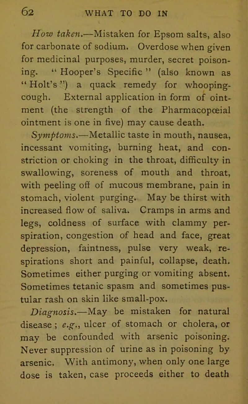 How taken.—Mistaken for Epsom salts, also for carbonate of sodium. Overdose when given for medicinal purposes, murder, secret poison- ing. “ Hooper’s Specific ” (also known as “ Holt’s ”) a quack remedy for whooping- cough. External application in form of oint- ment (the strength of the Pharmacopoeial ointment is one in five) may cause death. Symptoms.—Metallic taste in mouth, nausea, incessant vomiting, burning heat, and con- striction or choking in the throat, difficulty in swallowing, soreness of mouth and throat, with peeling off of mucous membrane, pain in stomach, violent purging. May be thirst with increased flow of saliva. Cramps in arms and legs, coldness of surface with clammy per- spiration, congestion of head and face, great depression, faintness, pulse very weak, re- spirations short and painful, collapse, death. Sometimes either purging or vomiting absent. Sometimes tetanic spasm and sometimes pus- tular rash on skin like small-pox. Diagnosis.—May be mistaken for natural disease; e.g., ulcer of stomach or cholera, or may be confounded with arsenic poisoning. Never suppression of urine as in poisoning by arsenic. With antimony, when only one large dose is taken, case proceeds either to death