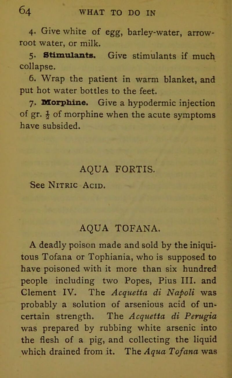 4. Give white of egg, barley-water, arrow- root water, or milk. 5. Stimulants. Give stimulants if much collapse. 6. Wrap the patient in warm blanket, and put hot water bottles to the feet. 7. Morphine. Give a hypodermic injection of gr. J of morphine when the acute symptoms have subsided. AQUA FORTIS. See Nitric Acid. AQUA TOFANA. A deadly poison made and sold by the iniqui- tous Tofana or Tophiania, who is supposed to have poisoned with it more than six hundred people including two Popes, Pius III. and Clement IV. The Acquetta di Napoli was probably a solution of arsenious acid of un- certain strength. The Acquetta di Perugia was prepared by rubbing white arsenic into the flesh of a pig, and collecting the liquid which drained from it. The Aqua Tofana was