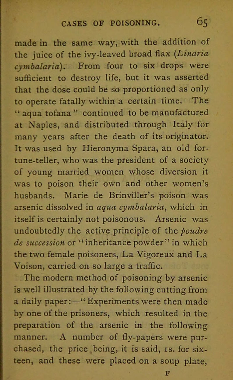 made in the same way, with the addition of the juice of the ivy-leaved broad flax (Linaria cymbalaria). From four to six drops were sufficient to destroy life, but it was asserted that the dose could be so proportioned as only to operate fatally within a certain time. The “ aqua tofana ” continued to be manufactured at Naples, and distributed through Italy for many years after the death of its originator. It was used by Hieronyma Spara, an old for- tune-teller, who was the president of a society of young married women whose diversion it was to poison their own and other women’s husbands. Marie de Brinviller’s poison was arsenic dissolved in aqua cymbalaria, which in itself is certainly not poisonous. Arsenic was undoubtedly the active principle of the poudre de succession or “inheritance powder” in which the two female poisoners, La Vigoreux and La Voison, carried on so large a traffic. The modern method of poisoning by arsenic is well illustrated by the following cutting from a daily paper:—“ Experiments were then made by one of the prisoners, which resulted in the preparation of the arsenic in the following manner. A number of fly-papers were pur- chased, the price being, it is said, is. for six- teen, and these were placed on a soup plate, F