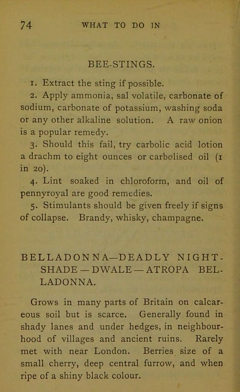 BEE-STINGS. 1. Extract the sting if possible. 2. Apply ammonia, sal volatile, carbonate of sodium, carbonate of potassium, washing soda or any other alkaline solution. A raw onion is a popular remedy. 3. Should this fail, try carbolic acid lotion a drachm to eight ounces or carbolised oil (1 in 20). 4. Lint soaked in chloroform, and oil of pennyroyal are good remedies. 5. Stimulants should be given freely if signs of collapse. Brandy, whisky, champagne. BELLADONNA—DEADLY NIGHT- SHADE — DWALE — ATROPA BEL- LADONNA. Grows in many parts of Britain on calcar- eous soil but is scarce. Generally found in shady lanes and under hedges, in neighbour- hood of villages and ancient ruins. Rarely met with near London. Berries size of a small cherry, deep central furrow, and when ripe of a shiny black colour.
