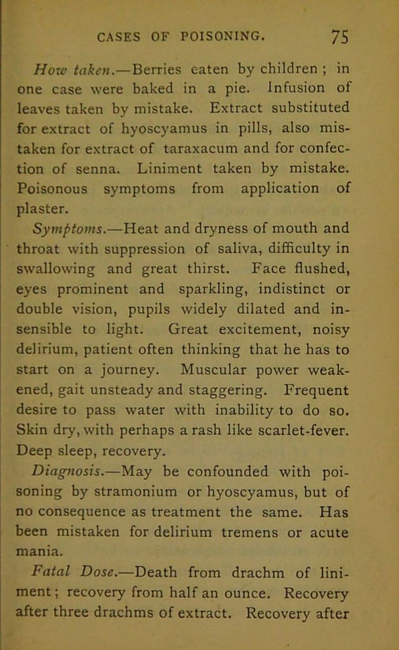 How token.—Berries eaten by children ; in one case were baked in a pie. Infusion of leaves taken by mistake. Extract substituted for extract of hyoscyamus in pills, also mis- taken for extract of taraxacum and for confec- tion of senna. Liniment taken by mistake. Poisonous symptoms from application of plaster. Symptoms.—Heat and dryness of mouth and throat with suppression of saliva, difficulty in swallowing and great thirst. Face flushed, eyes prominent and sparkling, indistinct or double vision, pupils widely dilated and in- sensible to light. Great excitement, noisy delirium, patient often thinking that he has to start on a journey. Muscular power weak- ened, gait unsteady and staggering. Frequent desire to pass water with inability to do so. Skin dry, with perhaps a rash like scarlet-fever. Deep sleep, recovery. Diagnosis.—May be confounded with poi- soning by stramonium or hyoscyamus, but of no consequence as treatment the same. Has been mistaken for delirium tremens or acute mania. Fatal Dose.—Death from drachm of lini- ment ; recovery from half an ounce. Recovery after three drachms of extract. Recovery after