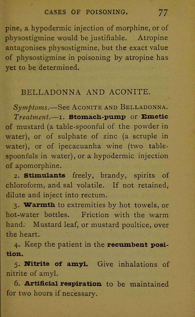 pine, a hypodermic injection of morphine, or of physostigmine would be justifiable. Atropine antagonises physostigmine, but the exact value of physostigmine in poisoning by atropine has yet to be determined. BELLADONNA AND ACONITE. Symptoms.—See Aconite and Belladonna. Treatment.—I. Stomach-pump or Emetic of mustard (a table-spoonful of the powder in water), or of sulphate of zinc (a scruple in water), or of ipecacuanha wine (two table- spoonfuls in water), or a hypodermic injection of apomorphine. 2. Stimulants freely, brandy, spirits of chloroform, and sal volatile. If not retained, dilute and inject into rectum. 3. Warmth to extremities by hot towels, or hot-water bottles. Friction with the warm hand. Mustard leaf, or mustard poultice, over the heart. 4. Keep the patient in the recumbent posi- tion. 5. Nitrite of amyL Give inhalations of nitrite of amyl. 6. Artificial respiration to be maintained for two hours if necessary.