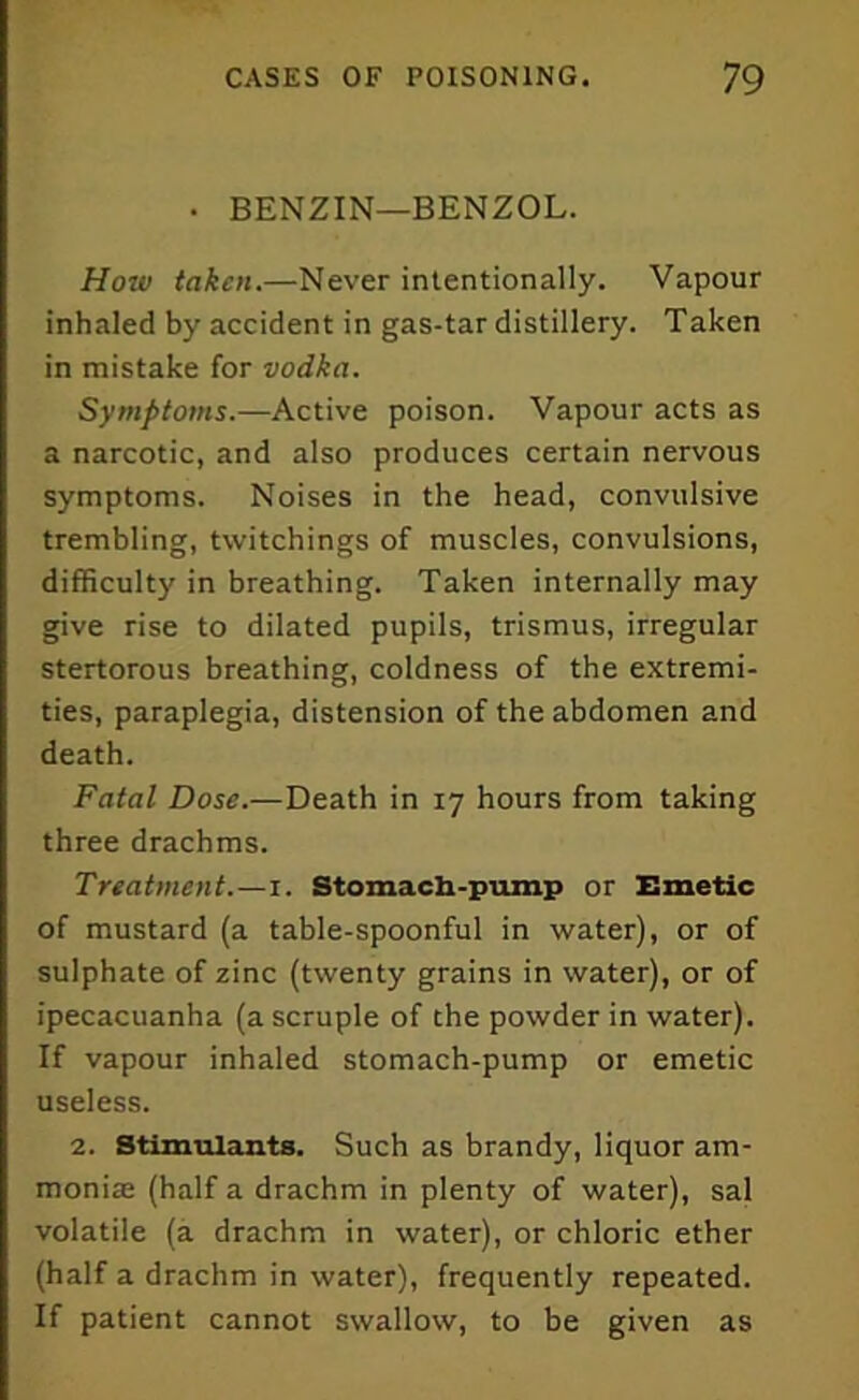 • BENZIN—BENZOL. How taken.—Never intentionally. Vapour inhaled by accident in gas-tar distillery. Taken in mistake for vodka. Symptoms.—Active poison. Vapour acts as a narcotic, and also produces certain nervous symptoms. Noises in the head, convulsive trembling, tvvitchings of muscles, convulsions, difficulty in breathing. Taken internally may give rise to dilated pupils, trismus, irregular stertorous breathing, coldness of the extremi- ties, paraplegia, distension of the abdomen and death. Fatal Dose.—Death in 17 hours from taking three drachms. Treatmentx. Stomach-pump or Emetic of mustard (a table-spoonful in water), or of sulphate of zinc (twenty grains in water), or of ipecacuanha (a scruple of the powder in water). If vapour inhaled stomach-pump or emetic useless. 2. Stimulants. Such as brandy, liquor am- monias (half a drachm in plenty of water), sal volatile (a drachm in water), or chloric ether (half a drachm in water), frequently repeated. If patient cannot swallow, to be given as