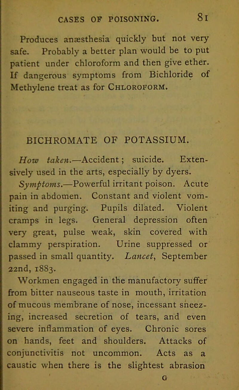 Produces anresthesia quickly but not very safe. Probably a better plan would be to put patient under chloroform and then give ether. If dangerous symptoms from Bichloride of Methylene treat as for Chloroform. BICHROMATE OF POTASSIUM. How taken.—Accident; suicide. Exten- sively used in the arts, especially by dyers. Symptoms.—Powerful irritant poison. Acute pain in abdomen. Constant and violent vom- iting and purging. Pupils dilated. Violent cramps in legs. General depression often very great, pulse weak, skin covered with clammy perspiration. Urine suppressed or passed in small quantity. Lancet, September 22nd, 1883. Workmen engaged in the manufactory suffer from bitter nauseous taste in mouth, irritation of mucous membrane of nose, incessant sneez- ing, increased secretion of tears, and even severe inflammation of eyes. Chronic sores on hands, feet and shoulders. Attacks of conjunctivitis not uncommon. Acts as a caustic when there is the slightest abrasion G