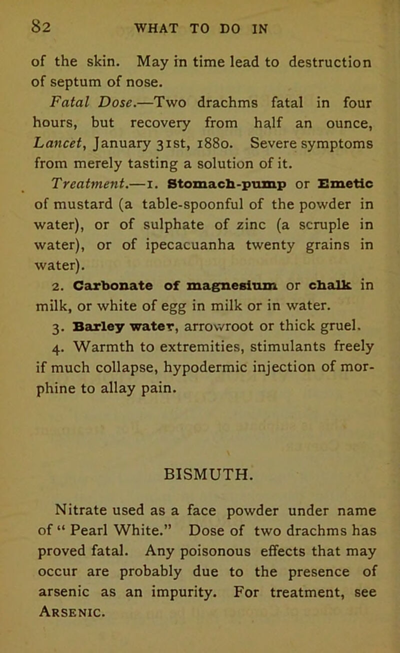 of the skin. May in time lead to destruction of septum of nose. Fatal Dose.—Two drachms fatal in four hours, but recovery from half an ounce, Lancet, January 31st, 1880. Severe symptoms from merely tasting a solution of it. Treatment.—1. Stomach-pump or Emetic of mustard (a table-spoonful of the powder in water), or of sulphate of zinc (a scruple in water), or of ipecacuanha twenty grains in water). 2. Carbonate of magnesium or chalk in milk, or white of egg in milk or in water. 3. Barley water, arrowroot or thick gruel. 4. Warmth to extremities, stimulants freely if much collapse, hypodermic injection of mor- phine to allay pain. BISMUTH. Nitrate used as a face powder under name of “ Pearl White.” Dose of two drachms has proved fatal. Any poisonous effects that may occur are probably due to the presence of arsenic as an impurity. For treatment, see Arsenic.