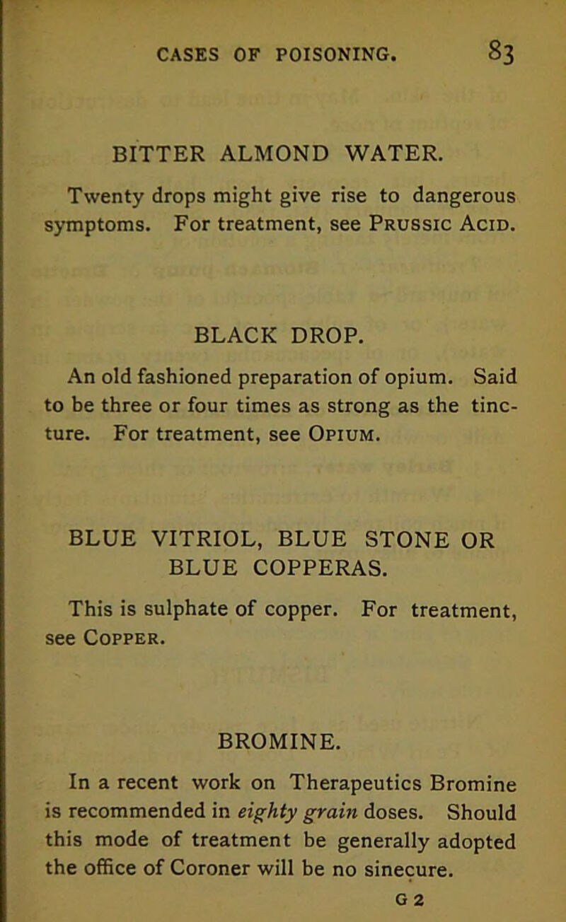 BITTER ALMOND WATER. Twenty drops might give rise to dangerous symptoms. For treatment, see Prussic Acid. BLACK DROP. An old fashioned preparation of opium. Said to be three or four times as strong as the tinc- ture. For treatment, see Opium. BLUE VITRIOL, BLUE STONE OR BLUE COPPERAS. This is sulphate of copper. For treatment, see Copper. BROMINE. In a recent work on Therapeutics Bromine is recommended in eighty grain doses. Should this mode of treatment be generally adopted the office of Coroner will be no sinecure.