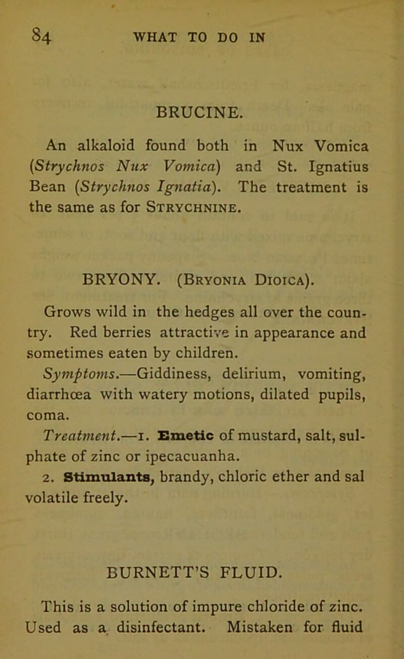 BRUCINE. An alkaloid found both in Nux Vomica (Strychnos Nux Vomica) and St. Ignatius Bean (Strychnos Ignatia). The treatment is the same as for Strychnine. BRYONY. (Bryonia Dioica). Grows wild in the hedges all over the coun- try. Red berries attractive in appearance and sometimes eaten by children. Symptoms.—Giddiness, delirium, vomiting, diarrhoea with watery motions, dilated pupils, coma. Treatment.—i. Emetic of mustard, salt, sul- phate of zinc or ipecacuanha. 2. Stimulants, brandy, chloric ether and sal volatile freely. BURNETT’S FLUID. This is a solution of impure chloride of zinc. Used as a disinfectant. Mistaken for fluid