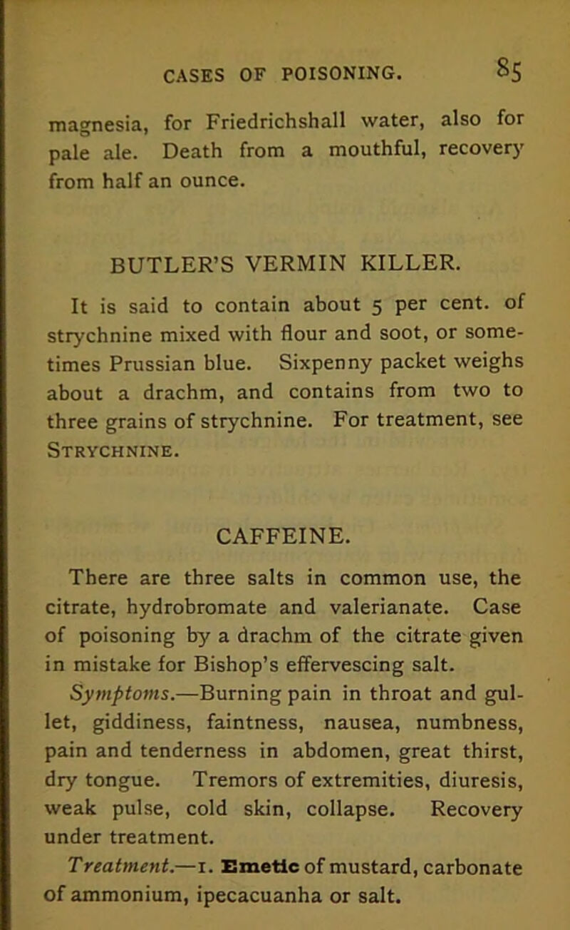 magnesia, for Friedrichshall water, also for pale ale. Death from a mouthful, recovery from half an ounce. BUTLER’S VERMIN KILLER. It is said to contain about 5 per cent, of strychnine mixed with flour and soot, or some- times Prussian blue. Sixpenny packet weighs about a drachm, and contains from two to three grains of strychnine. For treatment, see Strychnine. CAFFEINE. There are three salts in common use, the citrate, hydrobromate and valerianate. Case of poisoning by a drachm of the citrate given in mistake for Bishop’s effervescing salt. Symptoms.—Burning pain in throat and gul- let, giddiness, faintness, nausea, numbness, pain and tenderness in abdomen, great thirst, dry tongue. Tremors of extremities, diuresis, weak pulse, cold skin, collapse. Recovery under treatment. Treatment.—1. Emetic of mustard, carbonate of ammonium, ipecacuanha or salt.
