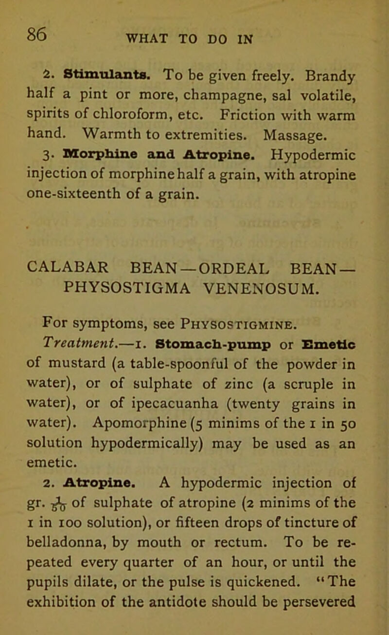2. Stimulants. To be given freely. Brandy half a pint or more, champagne, sal volatile, spirits of chloroform, etc. Friction with warm hand. Warmth to extremities. Massage. 3. Morphine and Atropine. Hypodermic injection of morphine half a grain, with atropine one-sixteenth of a grain. CALABAR BEAN-ORDEAL BEAN — PHYSOSTIGMA VENENOSUM. For symptoms, see Physostigmine. Treatment.—1. Stomach-pump or Emetic of mustard (a table-spoonful of the powder in water), or of sulphate of zinc (a scruple in water), or of ipecacuanha (twenty grains in water). Apomorphine (5 minims of the 1 in 50 solution hypodermically) may be used as an emetic. 2. Atropine. A hypodermic injection of gr. ^ of sulphate of atropine (2 minims of the 1 in 100 solution), or fifteen drops of tincture of belladonna, by mouth or rectum. To be re- peated every quarter of an hour, or until the pupils dilate, or the pulse is quickened. “The exhibition of the antidote should be persevered