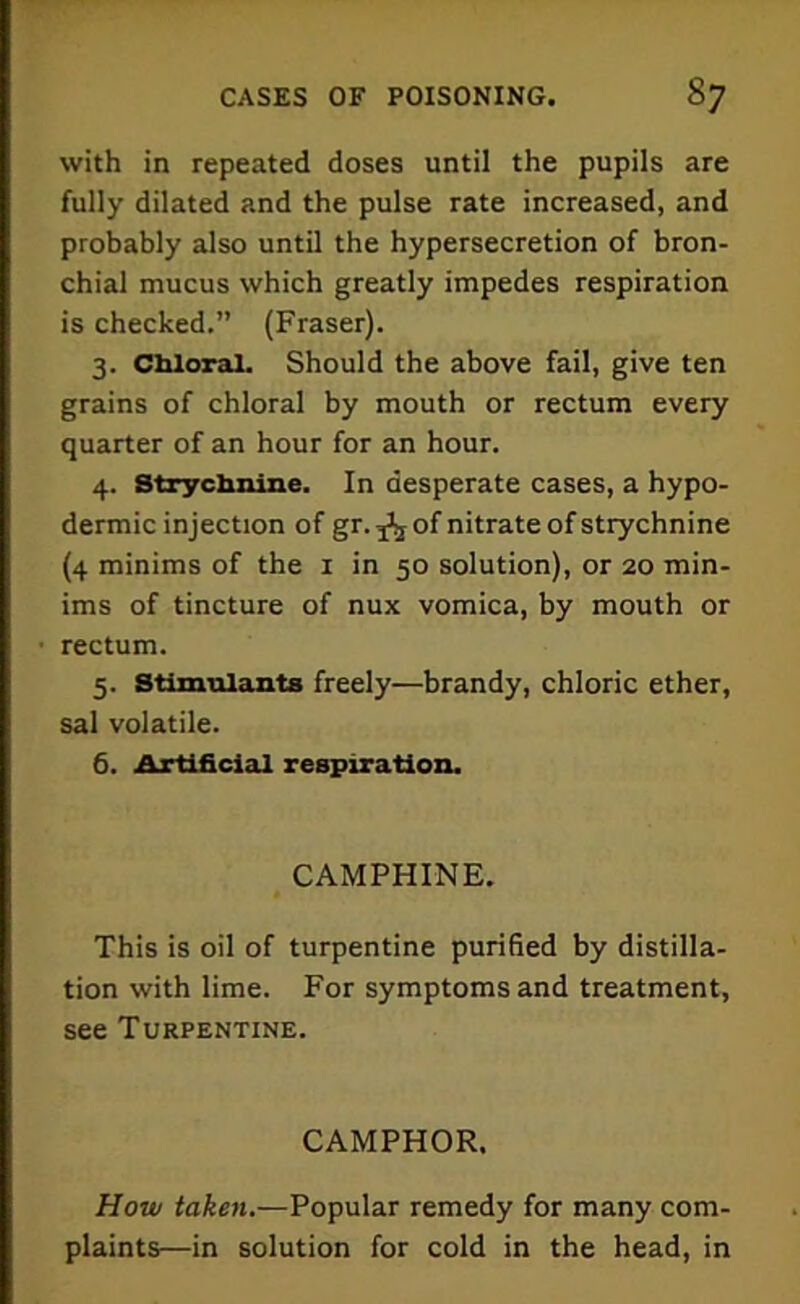 with in repeated doses until the pupils are fully dilated and the pulse rate increased, and probably also until the hypersecretion of bron- chial mucus which greatly impedes respiration is checked.” (Fraser). 3. Chloral. Should the above fail, give ten grains of chloral by mouth or rectum every quarter of an hour for an hour. 4. Strychnine. In desperate cases, a hypo- dermic injection of gr.^ of nitrate of strychnine (4 minims of the 1 in 50 solution), or 20 min- ims of tincture of nux vomica, by mouth or rectum. 5. Stimulants freely—brandy, chloric ether, sal volatile. 6. Artificial respiration. CAMPHINE. This is oil of turpentine purified by distilla- tion with lime. For symptoms and treatment, see Turpentine. CAMPHOR. How taken.—Popular remedy for many com- plaints—in solution for cold in the head, in