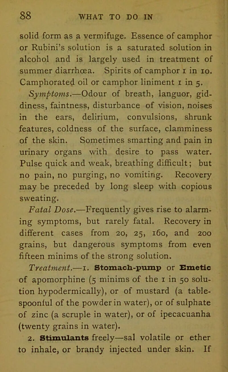 solid form as a vermifuge. Essence of camphor or Rubini’s solution is a saturated solution in alcohol and is largely used in treatment of summer diarrhoea. Spirits of camphor i in io. Camphorated oil or camphor liniment i in 5. Symptoms.—Odour of breath, languor, gid- diness, faintness, disturbance of vision, noises in the ears, delirium, convulsions, shrunk features, coldness of the surface, clamminess of the skin. Sometimes smarting and pain in urinary organs with desire to pass water. Pulse quick and weak, breathing difficult; but no pain, no purging, no vomiting. Recovery may be preceded by long sleep with copious sweating. Fatal Dose.—Frequently gives rise to alarm- ing symptoms, but rarely fatal. Recovery in different cases from 20, 25, 160, and 200 grains, but dangerous symptoms from even fifteen minims of the strong solution. Treatment.—1. Stomach-pump or Emetic of apomorphine (5 minims of the 1 in 50 solu- tion hypodermically), or of mustard (a table- spoonlul of the powder in water), or of sulphate of zinc (a scruple in water), or of ipecacuanha (twenty grains in water). 2. Stimulants freely—sal volatile or ether to inhale, or brandy injected under skin. If