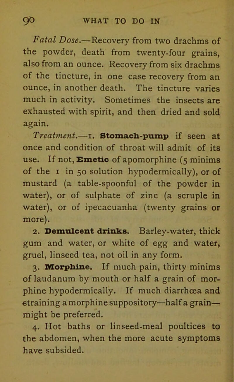 Fatal Dose.—Recovery from two drachms of the powder, death from twenty-four grains, also from an ounce. Recovery from six drachms of the tincture, in one case recovery from an ounce, in another death. The tincture varies much in activity. Sometimes the insects are exhausted with spirit, and then dried and sold again. Treatment.—i. Stomach-pump if seen at once and condition of throat will admit of its use. If not, Emetic of apomorphine (5 minims of the 1 in 50 solution hypodermically), or of mustard (a table-spoonful of the powder in water), or of sulphate of zinc (a scruple in water), or of ipecacuanha (twenty grains or more). 2. Demulcent drinks. Barley-water, thick gum and water, or white of egg and water, gruel, linseed tea, not oil in any form. 3. Morphine. If much pain, thirty minims of laudanum by mouth or half a grain of mor- phine hypodermically. If much diarrhoea and «training a morphine suppository—half a grain— might be preferred. 4. Hot baths or linseed-meal poultices to the abdomen, when the more acute symptoms have subsided.